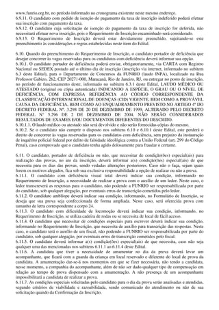 www.funrio.org.br, no período informado no cronograma existente neste mesmo endereço.
6.9.11. O candidato com pedido de isenção do pagamento da taxa de inscrição indeferido poderá efetuar
sua inscrição com pagamento da taxa.
6.9.12. O candidato cuja solicitação de isenção do pagamento da taxa de inscrição for deferida, não
necessitará efetuar nova inscrição, pois o Requerimento de Inscrição encaminhado será considerado.
6.9.13. O Requerimento de Inscrição deverá estar devidamente preenchido, sujeitando-se este
preenchimento às considerações e regras estabelecidas neste item do Edital.

6.10. Quando do preenchimento do Requerimento de Inscrição, o candidato portador de deficiência que
desejar concorrer às vagas reservadas para os candidatos com deficiência deverá informar sua opção.
6.10.1. O candidato portador de deficiência poderá enviar, obrigatoriamente, via CARTA com Registro
Nacional ou SEDEX postado até o último dia de inscrição (inscrição via internet, informado no subitem
6.3 deste Edital), para o Departamento de Concursos da FUNRIO (laudo INPA), localizado na Rua
Professor Gabizo, 262, CEP 20271-000, Maracanã, Rio de Janeiro, RJ, ou entregar no posto de inscrição,
no período de funcionamento deste, informado no subitem 6.3.1 deste Edital, LAUDO MÉDICO OU
ATESTADO (original ou cópia autenticada) INDICANDO A ESPÉCIE, O GRAU OU O NÍVEL DE
DEFICIÊNCIA, COM EXPRESSA REFERÊNCIA AO CÓDIGO CORRESPONDENTE DA
CLASSIFICAÇÃO INTERNACIONAL DE DOENÇAS (CID) VIGENTE, BEM COMO A PROVÁVEL
CAUSA DA DEFICIÊNCIA, BEM COMO AO ENQUADRAMENTO PREVISTO NO ARTIGO 4º DO
DECRETO FEDERAL Nº. 3.298 DE 20 DE DEZEMBRO DE 1999, ALTERADO PELO DECRETO
FEDERAL N° 5.296 DE 2 DE DEZEMBRO DE 2004. NÃO SERÃO CONSIDERADOS
RESULTADOS DE EXAMES E/OU DOCUMENTOS DIFERENTES DO DESCRITO.
6.10.1.1. O laudo médico ou atestado não será devolvido e não serão fornecidas cópias do mesmo.
6.10.2. Se o candidato não cumprir o disposto nos subitens 6.10 e 6.10.1 deste Edital, este perderá o
direito de concorrer às vagas reservadas para os candidatos com deficiência, sem prejuízo da instauração
de inquérito policial federal por delito de falsidade ideológica contra a União Federal (art. 299 do Código
Penal), caso comprovado que o candidato tenha agido dolosamente para fraudar o certame.

6.11. O candidato, portador de deficiência ou não, que necessitar de condição(ões) especial(ais) para
realização das provas, no ato da inscrição, deverá informar a(s) condição(ões) especial(ais) de que
necessita para os dias das provas, sendo vedadas alterações posteriores. Caso não o faça, sejam quais
forem os motivos alegados, fica sob sua exclusiva responsabilidade a opção de realizar ou não a prova.
6.11.1. O candidato com deficiência visual total deverá indicar sua condição, informando no
Requerimento de Inscrição, a necessidade de realizar a prova com o auxílio de um ledor. Neste caso, o
ledor transcreverá as respostas para o candidato, não podendo a FUNRIO ser responsabilizada por parte
do candidato, sob qualquer alegação, por eventuais erros de transcrição cometidos pelo ledor.
6.11.2. O candidato amblíope deverá indicar sua condição, informando, no Formulário de Inscrição, se
deseja que sua prova seja confeccionada de forma ampliada. Neste caso, será oferecida prova com
tamanho de letra correspondente a corpo 24.
6.11.3. O candidato com dificuldade de locomoção deverá indicar sua condição, informando, no
Requerimento de Inscrição, se utiliza cadeira de rodas ou se necessita de local de fácil acesso.
6.11.4. O candidato que necessitar de condições especiais para escrever deverá indicar sua condição,
informando no Requerimento de Inscrição, que necessita de auxílio para transcrição das respostas. Neste
caso, o candidato terá o auxílio de um fiscal, não podendo a FUNRIO ser responsabilizada por parte do
candidato, sob qualquer alegação, por eventuais erros de transcrição cometidos pelo fiscal.
6.11.5. O candidato deverá informar a(s) condição(ões) especial(ais) de que necessita, caso não seja
qualquer uma das mencionadas nos subitens 6.11.1 ao 6.11.4 deste Edital.
6.11.6. A candidata que tiver a necessidade de amamentar no dia da prova deverá levar um
acompanhante, que ficará com a guarda da criança em local reservado e diferente do local de prova da
candidata. A amamentação dar-se-á nos momentos em que se fizer necessária, não tendo a candidata,
nesse momento, a companhia do acompanhante, além de não ser dado qualquer tipo de compensação em
relação ao tempo de prova dispensado com a amamentação. A não presença de um acompanhante
impossibilitará a candidata de realizar a prova.
6.11.7. As condições especiais solicitadas pelo candidato para o dia da prova serão analisadas e atendidas,
segundo critérios de viabilidade e razoabilidade, sendo comunicado do atendimento ou não de sua
solicitação quando da Confirmação da Inscrição.
 