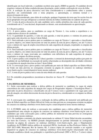 identificação em local indevido, o candidato receberá nota igual a ZERO na questão. O candidato deverá
respeitar o número de linhas estabelecido para dissertação, sendo vedada a utilização do verso da folha.
8.2.6. A avaliação da prova discursiva será feita considerando-se o conhecimento sobre o assunto
específico em conformidade com o tema proposto, a apresentação, a estrutura textual e o
desenvolvimento do tema.
8.2.6.1 Será desconsiderado, para efeito de avaliação, qualquer fragmento de texto que for escrito fora do
local apropriado e/ou que ultrapassar a extensão máxima de linhas estabelecidas no caderno de provas.
8.2.7. A nota da prova discursiva de cada candidato será a média aritmética das notas de cada questão,
considerando até a 2a casa decimal, desprezando as demais, sem arredondamento ou aproximação.

8.3. Da prova prática
8.3.1. A prova prática, para os candidatos ao cargo de Técnico 1, visa avaliar a experiência e os
conhecimentos técnicos do candidato.
8.3.2. A quantidade de questões, o valor de cada questão, o total de pontos e o mínimo de pontos para
aprovação estão descritos no Anexo I deste Edital.
8.3.3. Será realizada a prova prática para os candidatos ao cargo de Técnico 1, aprovados e classificados
na prova objetiva, em ordem decrescente do total de pontos da nota da prova objetiva, em até 5 (cinco)
vezes o número de vagas de ampla concorrência de cada cargo/área de atuação, respeitados os empates da
última posição.
8.3.4. Será realizada a prova prática para os candidatos ao cargo de Técnico 1, aprovados e classificados
na prova objetiva, em ordem decrescente do total de pontos da nota da prova objetiva, em até 5 (cinco)
vezes o número de vagas reservadas aos candidatos com deficiência de cada cargo/área de atuação,
respeitados os empates da última posição.
8.3.5. A prova prática será composta de 2 (duas) questões e constará da demonstração prática por parte do
candidato de sua habilidade na execução de tarefas relacionadas ao desempenho das atividades referentes
ao cargo/área de atuação descritas no item 2 deste Edital.
8.3.6. A convocação para a prova prática será publicada por meio de Edital específico no Diário Oficial
da União em data prevista no cronograma existente na página do concurso no endereço eletrônico
www.funrio.org.br e estará disponível neste mesmo endereço
8.3.7. A nota da prova prática será a soma da nota obtida em cada questão.

8.4. Os conteúdos programáticos encontram-se descritos no Anexo II – Conteúdos Programáticos deste
Edital.

9. DA DEFESA DE MEMORIAL
9.1. Serão convocados para realizar a defesa pública de memorial os candidatos às vagas de ampla
concorrência de cada cargo/área de atuação dos cargos de Pesquisador Adjunto e Tecnologista Pleno 1,
aprovados na prova discursiva e classificados em até 5 (cinco) vezes o quantitativo de vagas para cada
área de atuação, em ordem decrescente da nota da prova discursiva, considerando-se os empates na última
posição.

9.2. A convocação dos candidatos para a realização da defesa pública de memorial será publicada por
meio de Edital específico no Diário Oficial da União em data prevista no cronograma existente na página
do concurso no endereço eletrônico www.funrio.org.br e estará disponível neste mesmo endereço.

9.3. A FUNRIO, antes de realizar a convocação dos candidatos para a defesa pública de memorial,
disponibilizará uma relação na página do concurso no endereço eletrônico www.funrio.org.br com os
candidatos que serão convocados para a defesa pública de memorial em data prevista no cronograma
existente neste mesmo endereço.
9.3.1. Os candidatos constantes da relação mencionada no subitem 9.3 deste Edital deverão encaminhar,
por meio dos Correios, via SEDEX postado obrigatoriamente no período informado no cronograma
existente na página do concurso no endereço eletrônico www.funrio.org.br, para o Departamento
Acadêmico da FUNRIO (defesa pública de memorial INPA), localizado na Rua Professor Gabizo, 262,
CEP 20271-000, Maracanã, Rio de Janeiro, RJ, 5 (cinco) cópias do currículo (modelo a ser seguido
disponível na página do concurso no endereço eletrônico www.funrio.org.br) relacionando toda sua
formação acadêmica (desde sua graduação) e experiência profissional (2002 a 2012), e 5 (cinco) cópias
 