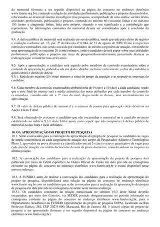 do memorial (formato a ser seguido disponível na página do concurso no endereço eletrônico
www.funrio.org.br), contendo a relação de atividades profissionais, publicações e projetos desenvolvidos,
relacionados ao desenvolvimento tecnológico e/ou pesquisa, acompanhado de uma análise sucinta destas
atividades profissionais, publicações e projetos, contendo no mínimo 60 (sessenta) linhas e no máximo
150 (cento e cinquenta) linhas, feita pelo próprio, situando o seu significado e a contribuição que
representam. As informações constantes do memorial devem ser consideradas após a conclusão da
graduação.

9.4. A defesa pública de memorial será realizada em sessão pública, sendo gravada para efeito de registro
e avaliação conforme art. 13, par. 3º do Decreto nº 6.944, de 21 de agosto de 2009, frente à respectiva
comissão examinadora, não sendo assistida por candidatos do mesmo cargo/área de atuação, constando de
uma apresentação de no máximo 20 (vinte) minutos, onde o candidato deverá expor sobre suas atividades
profissionais, publicações e projetos nas áreas de pesquisa/desenvolvimento, procurando destacar as
realizações que considerar mais relevantes.

9.5. Após a apresentação, o candidato será arguido pelos membros da comissão examinadora sobre o
conteúdo da apresentação, podendo cada um destes abordar, inclusive criticamente, a obra do candidato, a
quem caberá o direito de defesa.
9.5.1. Será de no máximo 20 (vinte) minutos a soma do tempo da arguição e as respectivas respostas do
candidato.

9.6. Cada membro da comissão examinadora atribuirá nota de 0 (zero) a 10 (dez) a cada candidato, sendo
que a nota final do mesmo será a média aritmética das notas atribuídas por cada membro da comissão
examinadora, considerando até a 2a casa decimal, desprezando as demais, sem arredondamento ou
aproximação.

9.7. O valor da defesa pública de memorial e o mínimo de pontos para aprovação estão descritos no
Anexo I deste Edital.

9.8. Será eliminado do concurso o candidato que não encaminhar o memorial ou o currículo no prazo
estabelecido no subitem 9.3.1 deste Edital assim como aquele que não comparecer à defesa pública de
memorial no dia, hora e local definidos.

10. DA APRESENTAÇÃO DO PROJETO DE PESQUISA
10.1. Serão convocados para a realização da apresentação do projeto de pesquisa os candidatos às vagas
de ampla concorrência de cada cargo/área de atuação dos cargos de Pesquisador Adjunto e Tecnologista
Pleno 1, aprovados na prova discursiva e classificados em até 5 (cinco) vezes o quantitativo de vagas para
cada área de atuação, em ordem decrescente da nota da prova discursiva, considerando-se os empates na
última posição.

10.2. A convocação dos candidatos para a realização da apresentação do projeto de pesquisa será
publicada por meio de Edital específico no Diário Oficial da União em data prevista no cronograma
existente na página do concurso no endereço eletrônico www.funrio.org.br e estará disponível neste
mesmo endereço.

10.3. A FUNRIO, antes de realizar a convocação dos candidatos para a realização da apresentação do
projeto de pesquisa, disponibilizará uma relação na página do concurso no endereço eletrônico
www.funrio.org.br com os candidatos que serão convocados para a realização da apresentação do projeto
de pesquisa em data prevista no cronograma existente neste mesmo endereço.
10.3.1. Os candidatos constantes da relação mencionada no subitem 10.3 deste Edital deverão
encaminhar, por meio dos Correios, via SEDEX postado obrigatoriamente no período informado no
cronograma existente na página do concurso no endereço eletrônico www.funrio.org.br, para o
Departamento Acadêmico da FUNRIO (apresentação do projeto de pesquisa INPA), localizado na Rua
Professor Gabizo, 262, CEP 20271-000, Maracanã, Rio de Janeiro, RJ, 5 (cinco) cópias do projeto de
pesquisa a ser apresentado (formato a ser seguido disponível na página do concurso no endereço
eletrônico www.funrio.org.br).
 