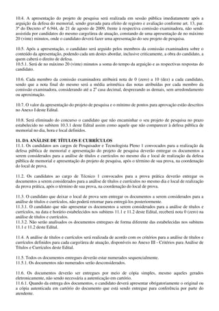 10.4. A apresentação do projeto de pesquisa será realizada em sessão pública imediatamente após a
arguição da defesa do memorial, sendo gravada para efeito de registro e avaliação conforme art. 13, par.
3º do Decreto nº 6.944, de 21 de agosto de 2009, frente à respectiva comissão examinadora, não sendo
assistida por candidatos do mesmo cargo/área de atuação, constando de uma apresentação de no máximo
20 (vinte) minutos, onde o candidato deverá fazer uma apresentação do seu projeto de pesquisa.

10.5. Após a apresentação, o candidato será arguido pelos membros da comissão examinadora sobre o
conteúdo da apresentação, podendo cada um destes abordar, inclusive criticamente, a obra do candidato, a
quem caberá o direito de defesa.
10.5.1. Será de no máximo 20 (vinte) minutos a soma do tempo da arguição e as respectivas respostas do
candidato.

10.6. Cada membro da comissão examinadora atribuirá nota de 0 (zero) a 10 (dez) a cada candidato,
sendo que a nota final do mesmo será a média aritmética das notas atribuídas por cada membro da
comissão examinadora, considerando até a 2a casa decimal, desprezando as demais, sem arredondamento
ou aproximação.

10.7. O valor da apresentação do projeto de pesquisa e o mínimo de pontos para aprovação estão descritos
no Anexo I deste Edital.

10.8. Será eliminado do concurso o candidato que não encaminhar o seu projeto de pesquisa no prazo
estabelecido no subitem 10.3.1 deste Edital assim como aquele que não comparecer à defesa pública de
memorial no dia, hora e local definidos.

11. DA ANÁLISE DE TÍTULOS E CURRÍCULOS
11.1. Os candidatos aos cargos de Pesquisador e Tecnologista Pleno 1 convocados para a realização da
defesa pública de memorial e apresentação do projeto de pesquisa deverão entregar os documentos a
serem considerados para a análise de títulos e currículos no mesmo dia e local de realização da defesa
pública de memorial e apresentação do projeto de pesquisa, após o término de sua prova, na coordenação
do local de prova.

11.2. Os candidatos ao cargo de Técnico 1 convocados para a prova prática deverão entregar os
documentos a serem considerados para a análise de títulos e currículos no mesmo dia e local de realização
da prova prática, após o término de sua prova, na coordenação do local de prova.

11.3. O candidato que deixar o local de prova sem entregar os documentos a serem considerados para a
análise de títulos e currículos, não poderá retornar para entregá-los posteriormente.
11.3.1. O candidato que não apresentar os documentos a serem considerados para a análise de títulos e
currículos, na data e horário estabelecidos nos subitens 11.1 e 11.2 deste Edital, receberá nota 0 (zero) na
análise de títulos e currículos.
11.3.2. Não serão analisados os documentos entregues de forma diferente das estabelecidas nos subitens
11.1 e 11.2 deste Edital.

11.4. A análise de títulos e currículos será realizada de acordo com os critérios para a análise de títulos e
currículos definidos para cada cargo/área de atuação, disponíveis no Anexo III - Critérios para Análise de
Títulos e Currículos deste Edital.

11.5. Todos os documentos entregues deverão estar numerados sequencialmente.
11.5.1. Os documentos não numerados serão desconsiderados.

11.6. Os documentos deverão ser entregues por meio de cópia simples, mesmo aqueles gerados
eletronicamente, não sendo necessária a autenticação em cartório.
11.6.1. Quando da entrega dos documentos, o candidato deverá apresentar obrigatoriamente o original ou
a cópia autenticada em cartório do documento que está sendo entregue para conferência por parte do
atendente.
 