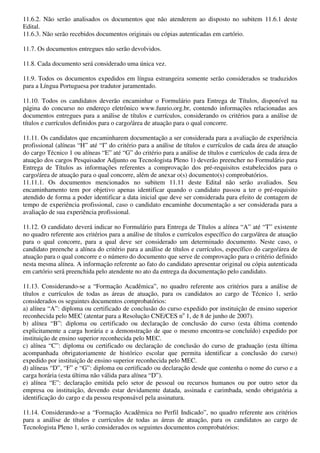 11.6.2. Não serão analisados os documentos que não atenderem ao disposto no subitem 11.6.1 deste
Edital.
11.6.3. Não serão recebidos documentos originais ou cópias autenticadas em cartório.

11.7. Os documentos entregues não serão devolvidos.

11.8. Cada documento será considerado uma única vez.

11.9. Todos os documentos expedidos em língua estrangeira somente serão considerados se traduzidos
para a Língua Portuguesa por tradutor juramentado.

11.10. Todos os candidatos deverão encaminhar o Formulário para Entrega de Títulos, disponível na
página do concurso no endereço eletrônico www.funrio.org.br, contendo informações relacionadas aos
documentos entregues para a análise de títulos e currículos, considerando os critérios para a análise de
títulos e currículos definidos para o cargo/área de atuação para o qual concorre.

11.11. Os candidatos que encaminharem documentação a ser considerada para a avaliação de experiência
profissional (alíneas “H” até “I” do critério para a análise de títulos e currículos de cada área de atuação
do cargo Técnico 1 ou alíneas “E” até “G” do critério para a análise de títulos e currículos de cada área de
atuação dos cargos Pesquisador Adjunto ou Tecnologista Pleno 1) deverão preencher no Formulário para
Entrega de Títulos as informações referentes a comprovação dos pré-requisitos estabelecidos para o
cargo/área de atuação para o qual concorre, além de anexar o(s) documento(s) comprobatórios.
11.11.1. Os documentos mencionados no subitem 11.11 deste Edital não serão avaliados. Seu
encaminhamento tem por objetivo apenas identificar quando o candidato passou a ter o pré-requisito
atendido de forma a poder identificar a data inicial que deve ser considerada para efeito de contagem de
tempo de experiência profissional, caso o candidato encaminhe documentação a ser considerada para a
avaliação de sua experiência profissional.

11.12. O candidato deverá indicar no Formulário para Entrega de Títulos a alínea “A” até “T” existente
no quadro referente aos critérios para a análise de títulos e currículos específico do cargo/área de atuação
para o qual concorre, para a qual deve ser considerado um determinado documento. Neste caso, o
candidato preenche a alínea do critério para a análise de títulos e currículos, específico do cargo/área de
atuação para o qual concorre e o número do documento que serve de comprovação para o critério definido
nesta mesma alínea. A informação referente ao fato do candidato apresentar original ou cópia autenticada
em cartório será preenchida pelo atendente no ato da entrega da documentação pelo candidato.

11.13. Considerando-se a “Formação Acadêmica”, no quadro referente aos critérios para a análise de
títulos e currículos de todas as áreas de atuação, para os candidatos ao cargo de Técnico 1, serão
considerados os seguintes documentos comprobatórios:
a) alínea “A”: diploma ou certificado de conclusão do curso expedido por instituição de ensino superior
reconhecida pelo MEC (atentar para a Resolução CNE/CES no 1, de 8 de junho de 2007).
b) alínea “B”: diploma ou certificado ou declaração de conclusão do curso (esta última contendo
explicitamente a carga horária e a demonstração de que o mesmo encontra-se concluído) expedido por
instituição de ensino superior reconhecida pelo MEC.
c) alínea “C”: diploma ou certificado ou declaração de conclusão do curso de graduação (esta última
acompanhada obrigatoriamente de histórico escolar que permita identificar a conclusão do curso)
expedido por instituição de ensino superior reconhecida pelo MEC.
d) alíneas “D”, “F” e “G”: diploma ou certificado ou declaração desde que contenha o nome do curso e a
carga horária (esta última não válida para alínea “D”).
e) alínea “E”: declaração emitida pelo setor de pessoal ou recursos humanos ou por outro setor da
empresa ou instituição, devendo estar devidamente datada, assinada e carimbada, sendo obrigatória a
identificação do cargo e da pessoa responsável pela assinatura.

11.14. Considerando-se a “Formação Acadêmica no Perfil Indicado”, no quadro referente aos critérios
para a análise de títulos e currículos de todas as áreas de atuação, para os candidatos ao cargo de
Tecnologista Pleno 1, serão considerados os seguintes documentos comprobatórios:
 