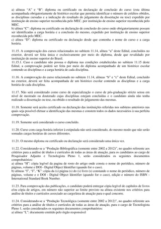 a) alíneas “A” e “B”: diploma ou certificado ou declaração de conclusão do curso (esta última
acompanhada obrigatoriamente de histórico escolar que permita identificar o número de créditos obtidos,
as disciplinas cursadas e a indicação do resultado do julgamento da dissertação ou tese) expedido por
instituição de ensino superior reconhecida pelo MEC. por instituição de ensino superior reconhecida pelo
MEC.
b) alínea “C”: diploma ou certificado ou declaração de conclusão do curso onde obrigatoriamente possam
ser identificadas a carga horária e a conclusão do mesmo, expedido por instituição de ensino superior
reconhecida pelo MEC.
c) alínea “D”: diploma ou certificado ou declaração desde que contenha o nome do curso e a carga
horária.

11.15. A comprovação dos cursos relacionados no subitem 11.14, alínea “a” deste Edital, concluídos no
exterior, deverá ser feita única e exclusivamente por meio do diploma, desde que revalidado por
instituição de ensino superior do Brasil.
11.15.1. Caso o candidato não possua o diploma nas condições estabelecidas no subitem 11.15 deste
Edital, a comprovação poderá ser feita por meio do diploma acompanhado de um histórico escolar
contendo as disciplinas e a carga horária de cada disciplina.

11.16. A comprovação do curso relacionado no subitem 11.14, alíneas “b” e “c” deste Edital, concluído
no exterior, deverá ser feita acompanhada de um histórico escolar contendo as disciplinas e a carga
horária de cada disciplina.

11.17. Não será considerado como curso de especialização o curso de pós-graduação stricto sensu em
nível de mestrado ou doutorado cujas disciplinas estejam concluídas e o candidato ainda não tenha
realizado a dissertação ou tese, ou obtido o resultado do julgamento das mesmas.

11.18. Somente será aceito certificado ou declaração das instituições referidas nos subitens anteriores nas
quais seja possível efetuar a identificação das mesmas e constem todos os dados necessários à sua perfeita
comprovação.

11.19. Somente será considerado o curso concluído.

11.20. Curso com carga horária inferior à estipulada não será considerado, do mesmo modo que não serão
somadas cargas horárias de cursos diferentes.

11.21. O mesmo diploma ou certificado ou declaração será considerado uma única vez.

11.22. Considerando-se a “Produção Bibliográfica (somente entre 2002 a 2012)”, no quadro referente aos
critérios para a análise de títulos e currículos de todas as áreas de atuação, para os candidatos ao cargo de
Pesquisador Adjunto e Tecnologista Pleno 1, serão considerados os seguintes documentos
comprobatórios:
a) alínea “H”: cópia legível da pagina de rosto do artigo onde consta o nome do periódico, número de
páginas, volume e DOI - Digital Object Identifier (quando for o caso).
b) alíneas “I”, “J”, “K”: cópia da (s) página (s) do (s) livro (s) constando o nome do periódico, número de
páginas, volume e o DOI - Digital Object Identifier (quando for o caso), edição e número do ISBN -
International Standard Book Number.

11.23. Para comprovação das publicações, o candidato poderá entregar cópia legível de capítulos de livros
e/ou cópia de artigos, em número não superior ao limite previsto na alínea existente nos critérios para
análise de títulos e currículos associado ao cargo/área de atuação para o qual concorre.

11.24. Considerando-se a “Produção Tecnológica (somente entre 2002 a 2012)”, no quadro referente aos
critérios para a análise de títulos e currículos de todas as áreas de atuação, para o cargo de Tecnologista
Pleno 1, serão considerados os seguintes documentos comprobatórios:
a) alínea “L”: documento emitido pelo órgão responsável
 