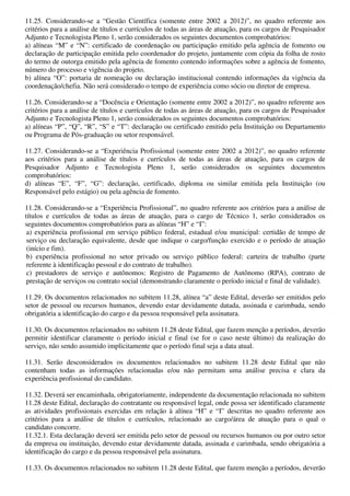 11.25. Considerando-se a “Gestão Científica (somente entre 2002 a 2012)”, no quadro referente aos
critérios para a análise de títulos e currículos de todas as áreas de atuação, para os cargos de Pesquisador
Adjunto e Tecnologista Pleno 1, serão considerados os seguintes documentos comprobatórios:
a) alíneas “M” e “N”: certificado de coordenação ou participação emitido pela agência de fomento ou
declaração de participação emitida pelo coordenador do projeto, juntamente com cópia da folha de rosto
do termo de outorga emitido pela agência de fomento contendo informações sobre a agência de fomento,
número do processo e vigência do projeto.
b) alínea “O”: portaria de nomeação ou declaração institucional contendo informações da vigência da
coordenação/chefia. Não será considerado o tempo de experiência como sócio ou diretor de empresa.

11.26. Considerando-se a “Docência e Orientação (somente entre 2002 a 2012)”, no quadro referente aos
critérios para a análise de títulos e currículos de todas as áreas de atuação, para os cargos de Pesquisador
Adjunto e Tecnologista Pleno 1, serão considerados os seguintes documentos comprobatórios:
a) alíneas “P”, “Q”, “R”, “S” e “T”: declaração ou certificado emitido pela Instituição ou Departamento
ou Programa de Pós-graduação ou setor responsável.

11.27. Considerando-se a “Experiência Profissional (somente entre 2002 a 2012)”, no quadro referente
aos critérios para a análise de títulos e currículos de todas as áreas de atuação, para os cargos de
Pesquisador Adjunto e Tecnologista Pleno 1, serão considerados os seguintes documentos
comprobatórios:
d) alíneas “E”, “F”, “G”: declaração, certificado, diploma ou similar emitida pela Instituição (ou
Responsável pelo estágio) ou pela agência de fomento.

11.28. Considerando-se a “Experiência Profissional”, no quadro referente aos critérios para a análise de
títulos e currículos de todas as áreas de atuação, para o cargo de Técnico 1, serão considerados os
seguintes documentos comprobatórios para as alíneas “H” e “I”:
 a) experiência profissional em serviço público federal, estadual e/ou municipal: certidão de tempo de
 serviço ou declaração equivalente, desde que indique o cargo/função exercido e o período de atuação
 (início e fim).
 b) experiência profissional no setor privado ou serviço público federal: carteira de trabalho (parte
 referente à identificação pessoal e do contrato de trabalho).
 c) prestadores de serviço e autônomos: Registro de Pagamento de Autônomo (RPA), contrato de
 prestação de serviços ou contrato social (demonstrando claramente o período inicial e final de validade).

11.29. Os documentos relacionados no subitem 11.28, alínea “a” deste Edital, deverão ser emitidos pelo
setor de pessoal ou recursos humanos, devendo estar devidamente datada, assinada e carimbada, sendo
obrigatória a identificação do cargo e da pessoa responsável pela assinatura.

11.30. Os documentos relacionados no subitem 11.28 deste Edital, que fazem menção a períodos, deverão
permitir identificar claramente o período inicial e final (se for o caso neste último) da realização do
serviço, não sendo assumido implicitamente que o período final seja a data atual.

11.31. Serão desconsiderados os documentos relacionados no subitem 11.28 deste Edital que não
contenham todas as informações relacionadas e/ou não permitam uma análise precisa e clara da
experiência profissional do candidato.

11.32. Deverá ser encaminhada, obrigatoriamente, independente da documentação relacionada no subitem
11.28 deste Edital, declaração do contratante ou responsável legal, onde possa ser identificado claramente
as atividades profissionais exercidas em relação à alínea “H” e “I” descritas no quadro referente aos
critérios para a análise de títulos e currículos, relacionado ao cargo/área de atuação para o qual o
candidato concorre.
11.32.1. Esta declaração deverá ser emitida pelo setor de pessoal ou recursos humanos ou por outro setor
da empresa ou instituição, devendo estar devidamente datada, assinada e carimbada, sendo obrigatória a
identificação do cargo e da pessoa responsável pela assinatura.

11.33. Os documentos relacionados no subitem 11.28 deste Edital, que fazem menção a períodos, deverão
 
