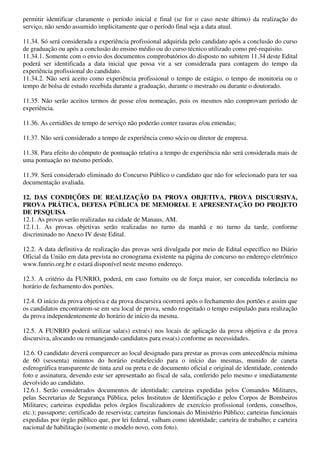 permitir identificar claramente o período inicial e final (se for o caso neste último) da realização do
serviço, não sendo assumido implicitamente que o período final seja a data atual.

11.34. Só será considerada a experiência profissional adquirida pelo candidato após a conclusão do curso
de graduação ou após a conclusão do ensino médio ou do curso técnico utilizado como pré-requisito.
11.34.1. Somente com o envio dos documentos comprobatórios do disposto no subitem 11.34 deste Edital
poderá ser identificada a data inicial que possa vir a ser considerada para contagem do tempo da
experiência profissional do candidato.
11.34.2. Não será aceito como experiência profissional o tempo de estágio, o tempo de monitoria ou o
tempo de bolsa de estudo recebida durante a graduação, durante o mestrado ou durante o doutorado.

11.35. Não serão aceitos termos de posse e/ou nomeação, pois os mesmos não comprovam período de
experiência.

11.36. As certidões de tempo de serviço não poderão conter rasuras e/ou emendas;

11.37. Não será considerado a tempo de experiência como sócio ou diretor de empresa.

11.38. Para efeito do cômputo de pontuação relativa a tempo de experiência não será considerada mais de
uma pontuação no mesmo período.

11.39. Será considerado eliminado do Concurso Público o candidato que não for selecionado para ter sua
documentação avaliada.

12. DAS CONDIÇÕES DE REALIZAÇÃO DA PROVA OBJETIVA, PROVA DISCURSIVA,
PROVA PRÁTICA, DEFESA PÚBLICA DE MEMORIAL E APRESENTAÇÃO DO PROJETO
DE PESQUISA
12.1. As provas serão realizadas na cidade de Manaus, AM.
12.1.1. As provas objetivas serão realizadas no turno da manhã e no turno da tarde, conforme
discriminado no Anexo IV deste Edital.

12.2. A data definitiva de realização das provas será divulgada por meio de Edital específico no Diário
Oficial da União em data prevista no cronograma existente na página do concurso no endereço eletrônico
www.funrio.org.br e estará disponível neste mesmo endereço.

12.3. A critério da FUNRIO, poderá, em caso fortuito ou de força maior, ser concedida tolerância no
horário de fechamento dos portões.

12.4. O início da prova objetiva e da prova discursiva ocorrerá após o fechamento dos portões e assim que
os candidatos encontrarem-se em seu local de prova, sendo respeitado o tempo estipulado para realização
da prova independentemente do horário de início da mesma.

12.5. A FUNRIO poderá utilizar sala(s) extra(s) nos locais de aplicação da prova objetiva e da prova
discursiva, alocando ou remanejando candidatos para essa(s) conforme as necessidades.

12.6. O candidato deverá comparecer ao local designado para prestar as provas com antecedência mínima
de 60 (sessenta) minutos do horário estabelecido para o início das mesmas, munido de caneta
esferográfica transparente de tinta azul ou preta e de documento oficial e original de identidade, contendo
foto e assinatura, devendo este ser apresentado ao fiscal de sala, conferido pelo mesmo e imediatamente
devolvido ao candidato.
12.6.1. Serão considerados documentos de identidade: carteiras expedidas pelos Comandos Militares,
pelas Secretarias de Segurança Pública, pelos Institutos de Identificação e pelos Corpos de Bombeiros
Militares; carteiras expedidas pelos órgãos fiscalizadores de exercício profissional (ordens, conselhos,
etc.); passaporte; certificado de reservista; carteiras funcionais do Ministério Público; carteiras funcionais
expedidas por órgão público que, por lei federal, valham como identidade; carteira de trabalho; e carteira
nacional de habilitação (somente o modelo novo, com foto).
 