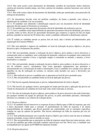 12.6.2. Não serão aceitos como documentos de identidade: certidões de nascimento, títulos eleitorais,
carteiras de motorista (modelo antigo, sem foto), carteiras de estudante, carteiras funcionais sem valor de
identidade.
12.6.3. Não serão aceitas cópias de documentos de identidade, ainda que autenticados, nem protocolos de
entrega de documentos.

12.7. Os documentos deverão estar em perfeitas condições, de forma a permitir, com clareza, a
identificação do candidato e de sua assinatura.
12.7.1. O candidato será submetido à identificação especial caso seu documento oficial de identidade
apresente dúvidas quanto à fisionomia ou assinatura.
12.7.2. O candidato que não apresentar documento oficial de identidade não realizará as provas.
12.7.3. Caso o candidato esteja impossibilitado de apresentar documento oficial de identidade, por motivo
de perda, roubo ou furto, deverá ser apresentado documento que comprove o registro do fato em órgão
policial, expedido no máximo há 30 (trinta) dias, sendo o candidato submetido à identificação especial.

12.8. É vedado ao candidato prestar as provas fora do local, data e horário pré-determinados pela
organização do Concurso Público.

12.9. Não será admitido o ingresso de candidatos no local de realização da prova objetiva e da prova
discursiva após o fechamento dos portões.

12.10. Não será permitida, durante a realização da prova objetiva, prova prática e prova discursiva, a
comunicação entre os candidatos, nem a utilização de anotações, impressos ou qualquer outro material de
consulta, inclusive consulta a livros, a legislação simples e comentada ou anotada, a súmulas, a livros
doutrinários e a manuais.

12.11. Não será permitido, durante a realização da prova objetiva, prova prática e da prova discursiva, o
uso de celulares, pagers, calculadoras, bem como quaisquer equipamentos que permitam o
armazenamento ou a comunicação de dados e informações. Caso o candidato leve consigo esses tipos de
aparelhos no dia de realização do certame, os mesmos serão lacrados em sacos e devolvidos aos
candidatos.
12.11.1. Não realizará as provas o candidato que se apresentar ao local de prova portando arma.
12.11.2. Não será permitido ao candidato fumar no local de aplicação das provas.

12.12. Não haverá segunda chamada para as provas, independentemente do motivo alegado.

12.13. Não haverá, por qualquer motivo, prorrogação do tempo previsto para a aplicação das provas em
virtude do afastamento do candidato do local onde estão sendo realizadas as mesmas.

12.14. Nos dias de realização da prova objetiva, prova prática e da prova discursiva não serão fornecidas,
por qualquer membro da equipe de aplicação das provas, ou pelas autoridades presentes, informações
referentes ao conteúdo e aos critérios de avaliação destas.

12.15. Da prova objetiva
12.15.1. O candidato deverá transcrever as respostas da prova objetiva para a folha de respostas, que será
o único documento válido para a correção. O preenchimento da folha de respostas é de inteira
responsabilidade do candidato, que deverá proceder em conformidade com as instruções específicas
contidas na capa do caderno de questões. Não haverá substituição da folha de respostas por erro do
candidato.
12.15.2. Será atribuída pontuação zero à questão da prova objetiva que contiver mais de uma ou nenhuma
resposta assinalada, ou que contiver emenda ou rasura.
12.15.3. Não será permitido que as marcações na folha de respostas sejam feitas por outras pessoas, salvo
em caso do candidato que tenha solicitado condição especial para esse fim. Nesse caso, o candidato será
acompanhado por um agente da FUNRIO devidamente treinado.

12.16. Da prova discursiva
 