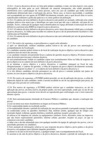 12.16.1. A prova discursiva deverá ser feita pelo próprio candidato, à mão, em letra legível, com caneta
esferográfica de tinta preta ou azul, fabricada em material transparente, não sendo permitida a
interferência e/ou a participação de outras pessoas, salvo em caso de candidato que tenha solicitado
atendimento diferenciado para a realização das provas. Nesse caso, se houver necessidade, o candidato
será acompanhado por um agente da FUNRIO devidamente treinado, para o qual deverá ditar os textos,
especificando oralmente a grafia das palavras e os sinais gráficos de pontuação.
12.16.2. O caderno de texto definitivo da prova discursiva não poderá ser assinado, rubricado e/ou conter
qualquer palavra e/ou marca que o identifique em outro local que não seja o indicado, sob pena de ser
anulado. Assim, a detecção de qualquer marca identificadora no espaço destinado à transcrição dos textos
definitivos acarretará nota ZERO na respectiva prova discursiva.
12.16.3. O caderno de texto definitivo da prova discursiva será o único documento válido para a avaliação
da prova discursiva. As folhas para rascunho no caderno de prova são de preenchimento facultativo e não
valerão para tal finalidade.
12.16.4. O caderno de texto definitivo da prova discursiva não será substituído por erro de preenchimento
do candidato.

12.17. Por motivo de segurança, os procedimentos a seguir serão adotados:
a) após ser identificado, nenhum candidato poderá retirar-se da sala de provas sem autorização e
acompanhamento da fiscalização.
b) o candidato somente poderá retirar-se do local de realização da prova objetiva e prova discursiva após
a primeira hora do início das mesmas.
c) ao candidato somente será permitido levar o caderno de questões da prova objetiva 30 (trinta) minutos
antes do horário previsto para o término da prova.
d) será terminantemente vedado ao candidato copiar seus assinalamentos feitos na folha de respostas da
prova objetiva ou no caderno de texto definitivo da prova discursiva.
e) ao terminar a prova objetiva e a prova discursiva, o candidato entregará ao fiscal de sala,
obrigatoriamente, o caderno de questões, a folha de respostas da prova objetiva devidamente assinada,
ressalvado o disposto na alínea "c", e o caderno de texto definitivo da prova discursiva; e
f) os três últimos candidatos deverão permanecer na sala de prova e somente poderão sair juntos do
recinto, no caso da prova objetiva e da prova discursiva.

12.18. Por motivo de segurança, a FUNRIO poderá proceder, no ato da aplicação das provas, a coleta da
impressão digital de cada candidato, sendo a mesma recolhida no ato de sua apresentação para posse, de
forma que estas possam ser confrontadas.

12.19. Por motivo de segurança, a FUNRIO poderá solicitar que o candidato transcreva, no ato da
aplicação das provas, em letra cursiva, de próprio punho, um texto apresentado, sendo que, no ato de sua
apresentação para posse, o mesmo texto deverá ser reproduzido para confrontação com o texto transcrito
durante a prova.

12.20. Será automaticamente eliminado do Concurso Público o candidato que, durante a realização das
provas:
a) usar ou tentar usar meios fraudulentos ou ilegais no Concurso Público;
b) for surpreendido dando ou recebendo auxílio;
c) for surpreendido durante o período de realização de suas provas portando (carregando consigo, levando
ou conduzindo) armas ou aparelhos eletrônicos (bip, telefone celular, qualquer tipo de relógio com
mostrador digital, walkman, agenda eletrônica, notebook, palmtop, receptor, gravador, etc);
d) utilizar-se de máquinas de calcular ou equipamentos similares, livros, dicionário, notas ou impressos
que não forem expressamente permitidos, telefone celular, gravador, receptor ou pager, ou que se
comunicar com outro candidato;
e) faltar com a devida urbanidade para com qualquer membro da equipe de aplicação das provas, com as
autoridades presentes ou candidatos;
f) fizer anotação de informações relativas às suas respostas da prova objetiva, prova prática e da prova
discursiva, em qualquer meio diferente daqueles permitidos;
g) afastar-se da sala ou do local de prova, a qualquer tempo, sem o acompanhamento de fiscal;
h) ausentar-se da sala da prova objetiva e da prova discursiva, durante o período de realização de suas
 