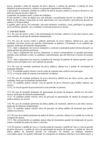 provas, portando a folha de respostas da prova objetiva, o caderno de questões, o caderno de texto
definitivo da prova discursiva, celulares ou quaisquer equipamentos eletrônicos;
i) descumprir as instruções contidas no caderno de provas da prova objetiva e da prova discursiva e na
folha de respostas da prova objetiva;
j) perturbar, de qualquer modo, a ordem dos trabalhos;
k) não permitir a coleta da digital caso seja utilizado o procedimento descrito no subitem 12.18 deste
Edital ou não efetuar a transcrição do texto apresentado caso seja utilizado o procedimento descrito no
subitem 12.19 deste Edital;
l) quando, após a prova, for constatado - por meio eletrônico, estatístico, visual, grafológico ou qualquer
meio em Direito admitido - ter o candidato se utilizado de processos ilícitos.

13. DOS RECURSOS
13.1. No caso do recurso contra a não homologação da inscrição, admitir-se-á um único recurso, para
cada candidato, desde que devidamente fundamentado.

13.2. No caso do recurso contra o gabarito preliminar da prova objetiva, admitir-se-á, para cada
candidato, um único recurso por questão, relativamente ao gabarito, à formulação ou ao conteúdo das
questões, desde que devidamente fundamentado.
13.2.1. Após o julgamento dos recursos interpostos a comissão examinadora poderá efetuar alterações ou
anular questões do gabarito preliminar.
13.2.2. Após o julgamento dos recursos interpostos, os pontos correspondentes às questões porventura
anuladas serão atribuídos a todos os candidatos, indistintamente, que não obtiveram os pontos na correção
inicial.
13.2.3. Após o julgamento dos recursos, na hipótese de alteração do gabarito de alguma questão, a prova
objetiva será recorrigida com o novo gabarito da questão.

13.3. No caso do resultado preliminar da prova objetiva, admitir-se-á o pedido de recontagem da
pontuação atribuída.
13.3.1. O candidato poderá solicitar vista do cartão de respostas para verificar suas marcações.
13.3.2. A vista do cartão de resposta será realizada via internet.

13.4. No caso do resultado preliminar da prova discursiva, admitir-se-á um único recurso, para cada
candidato, desde que devidamente fundamentado.
13.4.1. O candidato poderá solicitar vista da questão da prova discursiva para melhor embasar seu
recurso.
13.4.2. A vista da questão da prova discursiva será realizada via internet.

13.5. No caso do resultado preliminar da apresentação do projeto de pesquisa, admitir-se-á um único
recurso, desde que devidamente fundamentado.
13.5.1. O candidato poderá solicitar oitiva da gravação da apresentação do projeto de pesquisa para
melhor embasar seu recurso.

13.6. No caso do resultado preliminar da defesa pública de memorial, admitir-se-á um único recurso,
desde que devidamente fundamentado.
13.6.1. O candidato poderá solicitar oitiva da gravação da defesa pública de memorial para melhor
embasar seu recurso.

13.7. No caso do resultado preliminar da análise de títulos e currículo, admitir-se-á o pedido de revisão da
contagem dos pontos.
13.7.1. Não será permitido ao candidato anexar cópia de documentos quando da interposição de recurso
contra o resultado da análise de títulos e currículo.

13.8. Os recursos, o pedido de vista e a vista do cartão de respostas, o pedido de vista e a vista da questão
da prova discursiva, o pedido de oitiva da apresentação do projeto de pesquisa e o pedido de oitiva da
defesa pública de memorial deverão ser solicitados via internet, no endereço eletrônico
www.funrio.org.br, em período informado no cronograma no endereço eletrônico www.funrio.org.br, a
 