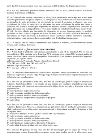 partir das 10h do primeiro dia do prazo para recurso até as 17h do último dia do prazo para recurso.

13.9. Não será analisado o pedido de recurso apresentado fora do prazo, fora de contexto e de forma
diferente da estipulada neste Edital.

13.10. O resultado dos recursos, assim como as alterações de gabaritos das provas objetivas, as alterações
das notas preliminares das provas objetivas, as alterações das notas preliminares das provas discursivas,
as alterações das notas preliminares da apresentação do projeto de pesquisa, as alterações das notas
preliminares da defesa de memorial e as alterações das notas preliminares da análise dos títulos e
currículos, que vierem a ocorrer após julgamento dos recursos, estarão à disposição dos candidatos na
página do concurso no endereço eletrônico www.funrio.org.br, em período informado neste mesmo local.
13.10.1. As notas obtidas por intermédio do julgamento do recurso impetrado contra o resultado
preliminar da prova objetiva, da prova discursiva, da prova prática, da defesa pública de memorial, da
apresentação do projeto de pesquisa e da análise de títulos e currículos poderão permanecer inalteradas,
sofrer acréscimos ou até mesmo reduções, em relação à nota divulgada preliminarmente.

13.11. A decisão final da comissão examinadora será soberana e definitiva, não existindo desta forma
recurso contra resultado de recurso.

14. DA CLASSIFICAÇÃO NO CONCURSO PÚBLICO
14.1. A nota final do candidato será calculada, considerando-se que NF é a nota final, NO é a nota da
prova objetiva, ND é a nota da prova discursiva, NP é a nota da prova prática, NT é a nota da análise de
títulos e currículo, NM é a nota da defesa pública de memorial e NA é a nota da apresentação do projeto
de pesquisa, da seguinte forma:
a) Para os cargos de Pesquisador Adjunto e Tecnologista Pleno 1:
NF = (ND x 4) + (NM x 4) + (NA x 4) + (NT x 1)
b) Para o cargo de Técnico 1:
NF = (NO x 2) + (NP x 4) + (NT x 1)

14.2. Os candidatos serão ordenados e classificados, segundo a ordem decrescente da nota final, em
função do cargo/área de atuação e tipo de vaga (vaga de ampla concorrência ou vaga reservada para com
deficiência) para o qual concorre.

14.3. Em caso de igualdade na nota final, para fins de classificação, para os cargos de Pesquisador
Adjunto e Tecnologista Pleno 1, na situação em que nenhum dos candidatos empatados possua idade
igual ou superior a 60 (sessenta) anos, completos até o último dia de inscrição, o desempate se fará da
seguinte forma:
1o) maior pontuação na prova discursiva;
2º) maior pontuação na análise de títulos e currículos;
3o) maior pontuação na defesa pública de memorial;
4o) maior pontuação na apresentação do projeto de pesquisa;
5o) maior idade.

14.4. Em caso de igualdade na nota final, para fins de classificação, para os cargos de Pesquisador
Adjunto e Tecnologista Pleno 1, na situação em que pelo menos um dos candidatos empatados possua
idade igual ou superior a 60 (sessenta) anos, completos até o último dia de inscrição, o desempate se fará
da seguinte forma:
1o) maior idade dentre os de idade igual ou superior a 60 (sessenta) anos;
2o) maior pontuação na prova discursiva;
3º) maior pontuação na análise de títulos e currículos;
4o) maior pontuação na defesa pública de memorial;
5o) maior pontuação na apresentação do projeto de pesquisa;
6o) maior idade dentre os de idade inferior a 60 (sessenta) anos.

14.5. Em caso de igualdade na nota final, para fins de classificação, para os cargos de Técnico 1, na
situação em que nenhum dos candidatos empatados possua idade igual ou superior a 60 (sessenta) anos,
 