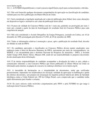 www.funrio.org.br.
16.1.1. A FUNRIO disponibilizará o e-mail concurso.inpa@funrio.org.br para esclarecimentos e dúvidas.

16.2. Não será fornecido qualquer documento comprobatório de aprovação ou classificação do candidato,
valendo para esse fim a publicação em Diário Oficial da União.

16.3. Será considerada a legislação atualizada até a data de publicação deste Edital, bem como alterações
em dispositivos legais e normativos até a data da publicação deste edital.

16.4. O prazo de validade do Concurso Público será de 1 (um) ano, podendo ser prorrogado por mais 1
(um) ano, contado a partir da data de homologação do resultado final do Concurso Público para cada
cargo/área de atuação.

16.5. Não será considerado o Acordo Ortográfico da Língua Portuguesa, assinado em Lisboa, em 16 de
dezembro de 1990, promulgado pelo Decreto nº 6.583, de 29 de setembro de 2008.

16.6. Todas as informações relativas à nomeação e posse, após a publicação do resultado final, deverão
ser obtidas na sede do INPA.

16.7. Os candidatos aprovados e classificados no Concurso Público devem manter atualizados seus
endereços junto à Setor de Recursos Humanos do INPA, unicamente por meio de correspondência, via
SEDEX, a ser encaminhada para o Instituto Nacional de Pesquisas da Amazônia – INPA, à Avenida
André Araujo 2936, Bairro Aleixo, Manaus-AM, sendo de sua responsabilidade os prejuízos decorrentes
da não atualização desta informação.

16.8. É de inteira responsabilidade do candidato acompanhar a divulgação de todos os atos, editais e
comunicados referentes a este Concurso Público que forem publicados no Diário Oficial da União ou
informados pela internet, na página do concurso no endereço eletrônico www.funrio.org.br.

16.9. A inexatidão de declarações ou a irregularidade de documentos, ainda que verificadas
posteriormente, importarão em insubsistência de inscrição, nulidade da aprovação ou habilitação e perda
dos direitos decorrentes, sem prejuízo da instauração de inquérito policial federal por delito de falsidade
ideológica contra a União Federal (art. 299 do Código Penal), caso comprovado que o candidato tenha
agido dolosamente para fraudar o certame.

16.10. Os casos omissos serão resolvidos conjuntamente pelo INPA e pela FUNRIO no que tange à
realização deste Concurso Público.
 