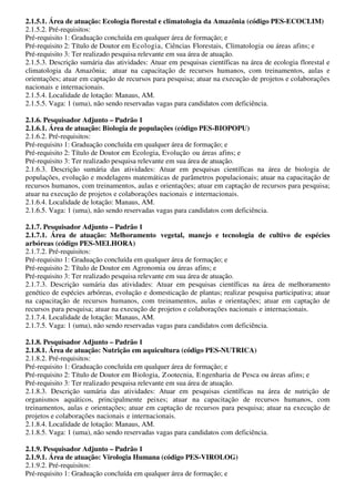 2.1.5.1. Área de atuação: Ecologia florestal e climatologia da Amazônia (código PES-ECOCLIM)
2.1.5.2. Pré-requisitos:
Pré-requisito 1: Graduação concluída em qualquer área de formação; e
Pré-requisito 2: Título de Doutor em Ecologia, Ciências Florestais, Climatologia ou áreas afins; e
Pré-requisito 3: Ter realizado pesquisa relevante em sua área de atuação.
2.1.5.3. Descrição sumária das atividades: Atuar em pesquisas científicas na área de ecologia florestal e
climatologia da Amazônia; atuar na capacitação de recursos humanos, com treinamentos, aulas e
orientações; atuar em captação de recursos para pesquisa; atuar na execução de projetos e colaborações
nacionais e internacionais.
2.1.5.4. Localidade de lotação: Manaus, AM.
2.1.5.5. Vaga: 1 (uma), não sendo reservadas vagas para candidatos com deficiência.

2.1.6. Pesquisador Adjunto – Padrão 1
2.1.6.1. Área de atuação: Biologia de populações (código PES-BIOPOPU)
2.1.6.2. Pré-requisitos:
Pré-requisito 1: Graduação concluída em qualquer área de formação; e
Pré-requisito 2: Título de Doutor em Ecologia, Evolução ou áreas afins; e
Pré-requisito 3: Ter realizado pesquisa relevante em sua área de atuação.
2.1.6.3. Descrição sumária das atividades: Atuar em pesquisas científicas na área de biologia de
populações, evolução e modelagens matemáticas de parâmetros populacionais; atuar na capacitação de
recursos humanos, com treinamentos, aulas e orientações; atuar em captação de recursos para pesquisa;
atuar na execução de projetos e colaborações nacionais e internacionais.
2.1.6.4. Localidade de lotação: Manaus, AM.
2.1.6.5. Vaga: 1 (uma), não sendo reservadas vagas para candidatos com deficiência.

2.1.7. Pesquisador Adjunto – Padrão 1
2.1.7.1. Área de atuação: Melhoramento vegetal, manejo e tecnologia de cultivo de espécies
arbóreas (código PES-MELHORA)
2.1.7.2. Pré-requisitos:
Pré-requisito 1: Graduação concluída em qualquer área de formação; e
Pré-requisito 2: Título de Doutor em Agronomia ou áreas afins; e
Pré-requisito 3: Ter realizado pesquisa relevante em sua área de atuação.
2.1.7.3. Descrição sumária das atividades: Atuar em pesquisas científicas na área de melhoramento
genético de espécies arbóreas, evolução e domesticação de plantas; realizar pesquisa participativa; atuar
na capacitação de recursos humanos, com treinamentos, aulas e orientações; atuar em captação de
recursos para pesquisa; atuar na execução de projetos e colaborações nacionais e internacionais.
2.1.7.4. Localidade de lotação: Manaus, AM.
2.1.7.5. Vaga: 1 (uma), não sendo reservadas vagas para candidatos com deficiência.

2.1.8. Pesquisador Adjunto – Padrão 1
2.1.8.1. Área de atuação: Nutrição em aquicultura (código PES-NUTRICA)
2.1.8.2. Pré-requisitos:
Pré-requisito 1: Graduação concluída em qualquer área de formação; e
Pré-requisito 2: Título de Doutor em Biologia, Z ootecnia, E ngenharia de Pesca ou áreas afins; e
Pré-requisito 3: Ter realizado pesquisa relevante em sua área de atuação.
2.1.8.3. Descrição sumária das atividades: Atuar em pesquisas científicas na área de nutrição de
organismos aquáticos, principalmente peixes; atuar na capacitação de recursos humanos, com
treinamentos, aulas e orientações; atuar em captação de recursos para pesquisa; atuar na execução de
projetos e colaborações nacionais e internacionais.
2.1.8.4. Localidade de lotação: Manaus, AM.
2.1.8.5. Vaga: 1 (uma), não sendo reservadas vagas para candidatos com deficiência.

2.1.9. Pesquisador Adjunto – Padrão 1
2.1.9.1. Área de atuação: Virologia Humana (código PES-VIROLOG)
2.1.9.2. Pré-requisitos:
Pré-requisito 1: Graduação concluída em qualquer área de formação; e
 