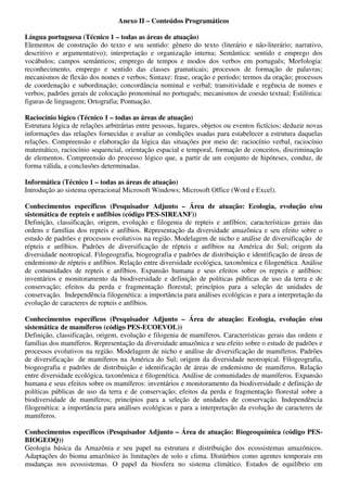 Anexo II – Conteúdos Programáticos

Língua portuguesa (Técnico 1 – todas as áreas de atuação)
Elementos de construção do texto e seu sentido: gênero do texto (literário e não-literário; narrativo,
descritivo e argumentativo); interpretação e organização interna; Semântica: sentido e emprego dos
vocábulos; campos semânticos; emprego de tempos e modos dos verbos em português; Morfologia:
reconhecimento, emprego e sentido das classes gramaticais; processos de formação de palavras;
mecanismos de flexão dos nomes e verbos; Sintaxe: frase, oração e período; termos da oração; processos
de coordenação e subordinação; concordância nominal e verbal; transitividade e regência de nomes e
verbos; padrões gerais de colocação pronominal no português; mecanismos de coesão textual; Estilística:
figuras de linguagem; Ortografia; Pontuação.

Raciocínio lógico (Técnico 1 – todas as áreas de atuação)
Estrutura lógica de relações arbitrárias entre pessoas, lugares, objetos ou eventos fictícios; deduzir novas
informações das relações fornecidas e avaliar as condições usadas para estabelecer a estrutura daquelas
relações. Compreensão e elaboração da lógica das situações por meio de: raciocínio verbal, raciocínio
matemático, raciocínio sequencial, orientação espacial e temporal, formação de conceitos, discriminação
de elementos. Compreensão do processo lógico que, a partir de um conjunto de hipóteses, conduz, de
forma válida, a conclusões determinadas.

Informática (Técnico 1 – todas as áreas de atuação)
Introdução ao sistema operacional Microsoft Windows; Microsoft Office (Word e Excel).

Conhecimentos específicos (Pesquisador Adjunto – Área de atuação: Ecologia, evolução e/ou
sistemática de repteis e anfíbios (código PES-SIREANF))
Definição, classificação, origem, evolução e filogenia de repteis e anfíbios; características gerais das
ordens e famílias dos repteis e anfíbios. Representação da diversidade amazônica e seu efeito sobre o
estudo de padrões e processos evolutivos na região. Modelagem de nicho e análise de diversificação de
répteis e anfíbios. Padrões de diversificação de répteis e anfíbios na América do Sul; origem da
diversidade neotropical. Filogeografia, biogeografia e padrões de distribuição e identificação de áreas de
endemismo de répteis e anfíbios. Relação entre diversidade ecológica, taxonômica e filogenética. Análise
de comunidades de repteis e anfíbios. Expansão humana e seus efeitos sobre os repteis e anfíbios:
inventários e monitoramento da biodiversidade e definição de políticas públicas de uso da terra e de
conservação; efeitos da perda e fragmentação florestal; princípios para a seleção de unidades de
conservação. Independência filogenética: a importância para análises ecológicas e para a interpretação da
evolução de caracteres de repteis e anfíbios.

Conhecimentos específicos (Pesquisador Adjunto – Área de atuação: Ecologia, evolução e/ou
sistemática de mamíferos (código PES-ECOEVOL))
Definição, classificação, origem, evolução e filogenia de mamíferos. Características gerais das ordens e
famílias dos mamíferos. Representação da diversidade amazônica e seu efeito sobre o estudo de padrões e
processos evolutivos na região. Modelagem de nicho e análise de diversificação de mamíferos. Padrões
de diversificação de mamíferos na América do Sul; origem da diversidade neotropical. Filogeografia,
biogeografia e padrões de distribuição e identificação de áreas de endemismo de mamíferos. Relação
entre diversidade ecológica, taxonômica e filogenética. Análise de comunidades de mamíferos. Expansão
humana e seus efeitos sobre os mamíferos: inventários e monitoramento da biodiversidade e definição de
políticas públicas de uso da terra e de conservação; efeitos da perda e fragmentação florestal sobre a
biodiversidade de mamíferos; princípios para a seleção de unidades de conservação. Independência
filogenética: a importância para análises ecológicas e para a interpretação da evolução de caracteres de
mamíferos.

Conhecimentos específicos (Pesquisador Adjunto – Área de atuação: Biogeoquímica (código PES-
BIOGEOQ))
Geologia básica da Amazônia e seu papel na estrutura e distribuição dos ecossistemas amazônicos.
Adaptações do bioma amazônico às limitações de solo e clima. Distúrbios como agentes temporais em
mudanças nos ecossistemas. O papel da biosfera no sistema climático. Estados de equilíbrio em
 