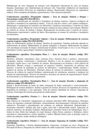 Multiplicação de vírus. Patogenia da infecção viral. Diagnóstico laboratorial de vírus em doenças
humanas. Imunologia viral. Epidemiologia de infecção viral. Togaviridae (Alphavirus de importância
médica). Flaviviridae (Flavivirus de importância médica). Bunyaviridae (Bunyavirus de importância
médica). Vírus causadores de hepatites e gastroenterites. Vírus sincicial respiratório.

Conhecimentos específicos (Pesquisador Adjunto – Área de atuação: Malária e Dengue –
Entomologia (código PES-MALDENG))
Taxonomia e identificação de culicídeos e hemípteros de doenças tropicais. Aspectos ecológicos de
culicídeos e hemípteros de importância médica. Ciclo de vida dos vetores e dos agentes etiológicos.
Manutenção e manipulação de culicídeos em laboratório. Vigilância entomológica e métodos de coleta
de culicídeos vetores. Manejo de vetores de dengue e malária em áreas urbanas e peri-urbanas. Métodos
de controle de vetores de malária e dengue; Bioprospecção de produtos para o controle de vetores.
Delineamento experimental e análise de dados. Biossegurança no manejo de culicídeos e hemípteros
em laboratório.

Conhecimentos específicos (Pesquisador Adjunto – Área de atuação: Melhoramento de recursos
vegetais tropicais (código PES-MELHOTR))
Bases do melhoramento genético de plantas. Genética de populações. Genética molecular aplicada ao
melhoramento de plantas. Melhoramento de plantas autógamas e alógamas. Melhoramento de plantas
com reprodução assexuada. Evolução e domesticação de plantas. Conservação in situ e ex-situ. Pesquisa
participativa. Cultivo agroecológico. Estatística experimental.

Conhecimentos específicos (Tecnologista Pleno 1 – Área de atuação: Biotério (código TP1-
BIOTERI))
Biotérios: definição, importância, tipos, estrutura física, barreiras física e química, climatização,
instalações, higiene, esterilização e desinfecção. Bioética e uso de animais em experimentação;
legislação vigente para o uso científico de animais. Biossegurança em biotérios e boas práticas de
laboratório. Manejo, criação e manutenção de pequenos roedores, lagomorfos ou primatas não
humanos. Controle de qualidade de animais de laboratório / experimentação. Padrão sanitário e
genético de animais de laboratório. Patologia clínica de animais de laboratório / experimentação.
Técnicas de colheita de material biológico, administração de substâncias, anestesia e analgesia em
animais de experimentação. Técnicas de eutanásia e necropsia em animais de experimentação. Noções
de bioestatística e de delineamento experimental.

Conhecimentos específicos (Tecnologista Pleno 1 – Área de atuação: Desenho e adaptação de
software (código TP1-DESSOFT))
Projeto e desenvolvimento de banco de dados. Integração de dados estruturados e semi-estruturados.
Modelagem de sistemas dinâmicos. Análise e projetos de sistemas. Processos em engenharia de sistemas.
Engenharia de ontologias e suas aplicações. Teste de sistemas. Qualidade de sistemas. Segurança de
sistemas. Tecnologias de sistemas para gestão do conhecimento.

Conhecimentos específicos (Técnico 1 – Área de atuação: Material radioativo (código TE1-
MATRADI))
Boas Práticas de Laboratório. Equipamentos de proteção individual (EPI). Biosseguranca. Princípios
básicos de segurança e proteção radiológica. Armazenamento, descontaminação e descartes de materiais
radioativos. Prevenção e procedimentos em acidentes no ambiente laboratorial. Radioatividade e
decaimento radioativo: radiação alfa, beta e gama, meia-vida e radioatividade natural. Aplicações de
material radioativo em pesquisa biológica. Radioproteção: princípios básicos da radioproteção, dose e
limites de dose. Efeito das radiações no corpo humano: efeitos físicos, químicos e biológicos, efeitos
estocásticos e determinísticos e efeitos imediatos e tardios. Métodos básicos para se proteger contra os
efeitos das radiações: tempo, distância e blindagem.

Conhecimentos específicos (Técnico 1 – Área de atuação: Segurança do trabalho (código TE1-
SEGTRAB))
Legislação Trabalhista e Normas Regulamentadoras. Ergonomia. Avaliação de riscos. Programa de
Prevenção de Riscos. Programas de controle médico de saúde ocupacional. Laudo Técnico das Condições
 