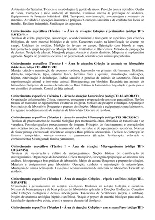 Ambientais do Trabalho. Técnicas e metodologias de gestão de riscos. Proteção contra incêndios. Gestão
de riscos. Condições e meio ambiente de trabalho. Comissão interna de prevenção de acidentes.
Equipamentos de Proteção Individual - EPI. Transporte, movimentação, armazenagem e manuseio de
materiais. Atividades e operações insalubres e perigosas. Condições sanitárias e de conforto nos locais de
trabalho. Resíduos industriais. Sinalização de segurança.

Conhecimentos específicos (Técnico 1 – Área de atuação: Estações experimentais (código TE1-
ESTEXPE))
Técnicas de coleta, preparação, conservação, acondicionamento e transporte de espécimes para coleções
biológicas, de outro material biológico e de solos. Caracteres usados na identificação de árvores no
campo. Unidades de medidas. Medição de árvores no campo. Orientação com bússola e mapa.
Interpretação de mapa topográfico. Manejo florestal. Fruticultura e Olericultura. Métodos de propagação
de plantas. Nutrição de plantas. Manejo de pragas, doenças e plantas daninhas. Máquinas e implementos
agrícolas. Noções de primeiros socorros e de prevenção de acidentes com animais peçonhentos.

Conhecimentos específicos (Técnico 1 – Área de atuação: Criação de animais em laboratório
(biotério) (código TE1-BIOTERI))
Manejo, criação e manutenção de pequenos roedores, lagomorfos ou primatas não humanos. Biotérios:
definição, importância, tipos, estrutura física, barreiras física e química, climatização, instalações,
higiene, esterilização e desinfecção. Padrão sanitário e genético de animais de laboratório. Ética em
experimentação animal e bem-estar animal. Biossegurança em biotérios. Eutanásia em animais de
laboratório. Patógenos de animais de laboratório. Boas Práticas de Laboratório. Legislação vigente para o
uso científico de animais. Comitê de ética animal.

Conhecimentos específicos (Técnico 1 – Área de atuação: Laboratório (código TE1-LABORAT))
Organização do laboratório. Coleta, transporte, estocagem e preparação de amostras para análises. Noções
básicas de manuseio de equipamentos e vidrarias em geral. Métodos de pesagem e medição. Segurança e
boas práticas de laboratório. Reagentes e preparo de soluções. Materiais e equipamentos para laboratório.
Lavagem e acondicionamento de materiais de laboratório. Descarte de resíduos.

Conhecimentos específicos (Técnico 1 – Área de atuação: Microscopia (código TE1-MICROSC))
Técnicas de processamento de material biológico para microscopia ótica, eletrônica de transmissão e de
varredura. Fotomicrografia e processamento de imagem. Princípios do funcionamento e operação dos
microscópios ópticos, eletrônicos, de transmissão e de varredura e de equipamentos acessórios. Normas
de biossegurança e técnicas de descarte de soluções. Boas práticas laboratoriais. Técnicas de confecção de
lâminas: temporárias, semi-permanentes e permanentes (fixação, desidratação, coloração e
emblocamento). Montagem de lâmina permanente.

Conhecimentos específicos (Técnico 1 – Área de atuação: Microrganismos (código TE1-
ORGANIS))
Técnicas de preservação e cultivo de microrganismos. Noções básicas de classificação de
microrganismos. Organização do laboratório. Coleta, transporte, estocagem e preparação de amostras para
análises. Biosegurança e boas práticas de laboratório. Meios de cultura. Reagentes e preparo de soluções.
Materiais e equipamentos para laboratório. Operação, cuidados e manutenção de microscópios.
Montagem de lâmina permanente. Lavagem e acondicionamento de materiais de laboratório. Descarte de
resíduos.

Conhecimentos específicos (Técnico 1 – Área de atuação: Coleções – répteis e anfíbios (código TE1-
REPANFI))
Organização e gerenciamento de coleções zoológicas. Dinâmica de coleção biológica e curadoria.
Normas de biossegurança e de boas práticas de laboratórios aplicadas a Coleções Biológicas. Conceitos
sobre Coleções Biológicas e demais subcategorias. Taxonomia de Vertebrados (répteis e anfíbios).
Noções de anatomia zoológica (répteis e anfíbios). Fixação e preparo de material biológico para análise.
Legislação vigente sobre coleta, acesso e remessa de material biológico.

Conhecimentos específicos (Técnico 1 – Área de atuação: Coleções – aves e mamíferos (código TE1-
 