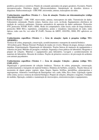 preditiva, preventiva e corretiva). Painéis de comando automático de grupos geradores. Excitatriz. Painéis
microprocessados. Eletrônica digital. Microcontroladores. Interpretação de desenhos técnicos e
diagramas. Radiocomunicação - UHF,VHF, microondas, antenas, transceptores de rádio.

Conhecimentos específicos (Técnico 1 – Área de atuação: Técnico em telecomunicações (código
TE1-TELECOM))
Radiocomunicação - UHF, VHF, micro-ondas, antenas, transceptores de rádio. Transmissão de dados.
Cabeamento estruturado. Painéis solares, baterias deep cycle, no-break. Equipamentos eletrônicos de
medição de variáveis ambientais. Sistemas automáticos de aquisição de dados ambientais. Protocolos
FTP, protocolos TCP/IP, NAP e ADSL. Redes de computadores; redes locais; redes de longa distância;
protocolos IEEE 802.x; repetidores, comutadores, pontes e roteadores; interconexão de redes; redes
ópticas; redes sem fio; voz sobre IP (VoIP). Normas da ABNT, ANATEL, ISSO, ITU aplicáveis ao
cargo.

Conhecimentos específicos (Técnico 1 – Área de atuação: Apoio à pesquisa (código TE1-
APOIOPE))
Técnicas de coleta, preparação, conservação, acondicionamento e transporte de material botânico.
 Silvicultura geral. Manejo florestal. Produção de mudas em viveiro. Manejo de pragas, doenças e plantas
daninhas. Experimentação. Organização do laboratório. Noções básicas de manuseio de equipamentos e
vidrarias em geral. Métodos de pesagem e medição. Segurança e boas práticas de laboratório. Reagentes e
preparo de soluções. Materiais e equipamentos para laboratório. Lavagem e acondicionamento de
materiais de laboratório. Descarte de resíduos. Noções de primeiros socorros e de prevenção de acidentes
com animais peçonhentos.

Conhecimentos específicos (Técnico 1 – Área de atuação: Coleções - plantas (código TE1-
COPLANT))
Organização e gerenciamento de coleções botânicas. Técnicas de coleta, preparação, conservação,
acondicionamento e transporte de material botânico. Dinâmica do herbário, curadoria.. Noções básicas de
taxonomia de alguns grupos vegetais: algas, fungos, líquens, briófitas, pteridófitas, gimnospermas e
angiospermas. Anatomia e morfologia de fanerógamas: raiz, caule, folha, flor e fruto. Legislação vigente
sobre coleta, acesso e remessa de material biológico. Preparo de soluções, diluições e reagentes. Unidades
de medidas. Operação, cuidados e manutenção de microscópios, estereomicroscópio e equipamentos.
 