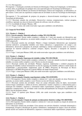 2.1.13.2. Pré-requisitos:
Pré-requisito 1: Graduação concluída em Sistema de Informação, Ciência da Computação, ou Informática
ou áreas afins; ou graduação em qualquer área com especialização em Tecnologia da Informação; e
Pré-requisito 2: Título de Mestre em Sistema de Informação, Ciência da Computação, ou Informática; ou
pelo menos 3 (três) anos de experiência comprovada em atividades na área de Tecnologia da Informação;
e
Pré-requisito 3: Ter participado de projetos de pesquisa e desenvolvimento tecnológico na área de
Tecnologia da Informação.
2.1.13.3. Descrição sumária das atividades: Desenvolver sistemas computacionais, realizar pesquisa
científica e operação nas áreas de desenvolvimento de software, teste de software.
2.1.13.4. Localidade de lotação: Manaus, AM.
2.1.13.5. Vagas: 1 (uma), não sendo reservadas vagas para candidatos com deficiência.

2.2. Cargos de Nível Médio

2.2.1. Técnico 1 – Padrão 1
2.2.1.1. Área de atuação: Material radioativo (código TE1-MATRADI)
2.2.1.2. Pré-requisitos: Ensino médio completo e mínimo de 1 (um) ano atuando em laboratórios que
manipulam materiais radioativos; ou ensino médio completo e curso Técnico na área de atuação; possuir
CNH categoria B.
2.2.1.3. Descrição sumária das atividades: Manter e limpar instalações laboratoriais que manipulam
material radioativo; acompanhar trabalhos com fontes radioativas e equipamentos em campo e em
laboratórios; desenvolver programa de proteção radiológica; realizar treinamentos; atuar no controle e
aquisição de material radioativo; controlar estoques, dejetos, descartes e transporte de materiais
radioativos.
2.2.1.4. Vaga: 1 (um) para Manaus (AM), não sendo reservadas vagas para candidatos com deficiência.

2.2.2. Técnico 1 – Padrão 1
2.2.2.1. Área de atuação: Segurança do trabalho (código TE1-SEGTRAB)
2.2.2.2. Pré-requisitos: Ensino médio completo e mínimo de 1 (um) ano atuando na área de segurança do
trabalho; ou ensino médio completo e curso Técnico na área de atuação.
2.2.2.3. Descrição sumária das atividades: Planejar, organizar, implementar e conduzir programa de
segurança do trabalho; realizar treinamentos na área de segurança do trabalho; elaborar e emitir laudos de
insalubridade e periculosidade; implementar ações de PPRA (Programa de Prevenção de Riscos
Ambientais) e PCMSO (Programa de Controle Médico de Saúde Ocupacional).
2.2.2.4. Vaga: 1 (uma) para Manaus (AM), não sendo reservadas vagas para candidatos com deficiência.

2.2.3. Técnico 1 – Padrão 1
2.2.3.1. Área de atuação: Estações experimentais (código TE1-ESTEXPE)
2.2.3.2. Pré-requisitos: Ensino médio completo e mínimo de 1 (um) ano atuando em áreas florestais ou
agrícolas; ou ensino médio completo e curso Técnico na área de Ciências Agrárias.
2.2.3.3. Descrição sumária das atividades: Atuar em campo efetuando coleta de dados, necessitando
realizar longas caminhadas e subida em árvores; administrar e manter a logística e a infraestrutura para a
realização dos trabalhos; organizar e sistematizar dados experimentais; preparar textos e planilhas em
ambientes computacionais. As atividades serão exercidas principalmente nas Estações Experimentais do
INPA, fora do perímetro urbano.
2.2.3.4. Vagas: 15 (quinze) para Manaus (AM), não sendo reservadas vagas para candidatos com
deficiência.

2.2.4. Técnico 1 – Padrão 1
2.2.4.1. Área de atuação: Criação de animais em laboratório (biotério) (código TE1-BIOTERI)
2.2.4.2. Pré-requisitos: Ensino médio completo e mínimo de 1 (um) ano atuando na criação de animais em
laboratório ou em biotério.
2.2.4.3. Descrição sumária das atividades: Criar animais em cativeiro (biotério), incluindo alimentação e
manipulação, lavagem e desinfecção de gaiolas e bebedouros, manipulação de sangue e fezes de animais;
prestar auxílio aos usuários de laboratórios; organizar e sistematizar dados experimentais; preparar textos
 
