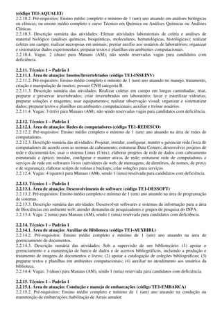 (código TE1-AQUALEI)
2.2.10.2. Pré-requisitos: Ensino médio completo e mínimo de 1 (um) ano atuando em análises biológicas
ou clínicas; ou ensino médio completo e curso Técnico em Química ou Análises Químicas ou Análises
Clínicas.
2.2.10.3. Descrição sumária das atividades: Efetuar atividades laboratoriais de coleta e análises de
material biológico (análises químicas, bioquímicas, moleculares, hematológicas, histológicas); realizar
coletas em campo; realizar necropsias em animais; prestar auxílio aos usuários de laboratórios; organizar
e sistematizar dados experimentais; preparar textos e planilhas em ambientes computacionais.
2.2.10.4. Vagas: 2 (duas) para Manaus (AM), não sendo reservadas vagas para candidatos com
deficiência.

2.2.11. Técnico 1 – Padrão 1
2.2.11.1. Área de atuação: Insetos/Invertebrados (código TE1-INSEINV)
2.2.11.2. Pré-requisitos: Ensino médio completo e mínimo de 1 (um) ano atuando no manejo, tratamento,
criação e manipulação de insetos; possuir CNH categoria B.
2.2.11.3. Descrição sumária das atividades: Realizar coletas em campo em longas caminhadas; triar,
preparar e preservar invertebrados; criar invertebrados em laboratório; lavar e esterilizar vidrarias;
preparar soluções e reagentes; usar equipamentos; realizar observação visual; organizar e sistematizar
dados; preparar textos e planilhas em ambientes computacionais; auxiliar e treinar usuários.
2.2.11.4. Vagas: 3 (três) para Manaus (AM), não sendo reservadas vagas para candidatos com deficiência.

2.2.12. Técnico 1 – Padrão 1
2.2.12.1. Área de atuação: Redes de computadores (código TE1-REDESCO)
2.2.12.2. Pré-requisitos: Ensino médio completo e mínimo de 1 (um) ano atuando na área de redes de
computadores.
2.2.12.3. Descrição sumária das atividades: Projetar, instalar, configurar, manter e gerenciar rede física de
computadores de acordo com as normas de cabeamento; estruturar Data Centers; desenvolver projetos de
rede e documentá-los; usar o sistema Linux (Unix); elaborar projetos de rede de dados com cabeamento
estruturado e óptico; instalar, configurar e manter ativos de rede; estruturar rede de computadores e
serviços de rede em softwares livres (servidores de web, de mensagens, de diretórios, de nomes, de proxy
e de segurança); elaborar scripts de rotinas e backups; criar soluções para serviços.
2.2.12.4. Vagas: 4 (quatro) para Manaus (AM), sendo 1 (uma) reservada para candidatos com deficiência.

2.2.13. Técnico 1 – Padrão 1
2.2.13.1. Área de atuação: Desenvolvimento de software (código TE1-DESSOFT)
2.2.13.2. Pré-requisitos: Ensino médio completo e mínimo de 1 (um) ano atuando na área de programação
de sistemas.
2.2.13.3. Descrição sumária das atividades: Desenvolver softwares e sistemas de informação para a área
de Biociências em ambiente web; atender demandas de pesquisadores e grupos de pesquisa do INPA.
2.2.13.4. Vaga: 2 (uma) para Manaus (AM), sendo 1 (uma) reservada para candidatos com deficiência.

2.2.14. Técnico 1 – Padrão 1
2.2.14.1. Área de atuação: Auxiliar de Biblioteca (código TE1-AUXBIBL)
2.2.14.2. Pré-requisitos: Ensino médio completo e mínimo de 1 (um) ano atuando na área de
gerenciamento de documentos.
2.2.14.3. Descrição sumária das atividades: Sob a supervisão de um bibliotecário: (1) apoiar o
gerenciamento e a manutenção de banco de dados e de acervos bibliográficos, incluindo a produção e
tratamento de imagens de documentos e livros; (2) apoiar a catalogação de coleções bibliográficas; (3)
preparar textos e planilhas em ambientes computacionais; (4) auxiliar no atendimento aos usuários da
biblioteca.
2.2.14.4. Vagas: 3 (duas) para Manaus (AM), sendo 1 (uma) reservada para candidatos com deficiência.

2.2.15. Técnico 1 – Padrão 1
2.2.15.1. Área de atuação: Condução e manejo de embarcações (código TE1-EMBARCA)
2.2.15.2. Pré-requisitos: Ensino médio completo e mínimo de 1 (um) ano atuando na condução ou
manutenção de embarcações; habilitação de Arrais amador.
 