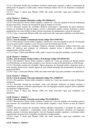 2.2.15.3. Descrição sumária das atividades: Conduzir embarcações regionais; realizar a manutenção de
embarcações de pequeno e médio porte, realizar orientação náutica em rios da Amazônia e expedições
científicas.
2.2.15.4. Vagas: 3 (duas) para Manaus (AM), não sendo reservadas vagas para candidatos com
deficiência.

2.2.16. Técnico 1 – Padrão 1
2.2.16.1. Área de atuação: Hidráulica (código TE1-HIDRAUL)
2.2.16.2. Pré-requisitos: Ensino médio completo e mínimo de 1 (um) ano atuando na área de manutenção
de poços artesianos, sistemas de circulação de água de tanques ou viveiros.
2.2.16.3. Descrição sumária das atividades: Realizar conservação e manutenção de poços artesianos,
sistemas de circulação de água de tanques, viveiros e laboratórios úmidos; montar, desmontar e manter
equipamentos tais como bombas d´água; solicitar orçamentos de equipamentos e peças de reposição.
2.2.16.4. Vaga: 1 (uma) para Manaus (AM), não sendo reservadas vagas para candidatos com deficiência.

2.2.17. Técnico 1 – Padrão 1
2.2.17.1. Área de atuação: Comunicação Social (código TE1-COMUNIC)
2.2.17.2. Pré-requisitos: Ensino médio completo e mínimo de 1 (um) ano atuando na área de comunicação
social ou ensino médio completo e curso Técnico na área de Comunicação Social.
2.2.17.3. Descrição sumária das atividades: Elaborar conteúdos jornalísticos; realizar entrevistas; usar
mídias de interesse para projeção de informação; preparar textos e planilhas em ambientes
computacionais; auxiliar usuários.
2.2.17.4. Vagas: 2 (duas) para Manaus (AM), sendo 1 (uma) reservada para candidatos com deficiência.

2.2.18. Técnico 1 – Padrão 1
2.2.18.1. Área de atuação: Design Gráfico e Web Design (código TE1-DESIGNG)
2.2.18.2. Pré-requisitos: Ensino médio completo e mínimo de 1 (um) ano atuando com Design Gráfico
e/ou Web Design; ou ensino médio completo e curso Técnico na área de Design Gráfico ou Web Design.
2.2.18.3. Descrição sumária das atividades: Operar programas de ilustração gráfica, diagramar textos e
tratar imagens; desenvolver e manter páginas na web; atender demandas dos pesquisadores de grupos de
pesquisa do INPA.
2.2.18.4. Vaga: 1 (uma) para Manaus (AM), não sendo reservadas vagas para candidatos com deficiência.

2.2.19. Técnico 1 – Padrão 1
2.2.19.1. Área de atuação: Educação ambiental (código TE1-AMBIENT)
2.2.19.2. Pré-requisitos: Ensino médio completo e mínimo de 1 (um) ano atuando na área de Educação
Ambiental.
2.2.19.3. Descrição sumária das atividades: Atuar com educação ambiental em grupos escolares e
comunitários; preparar e ministrar apresentações orais em linguagem popular; preparar textos e planilhas
em ambientes computacionais.
2.2.19.4. Vagas: 2 (duas) para Manaus (AM), não sendo reservadas vagas para candidatos com
deficiência.

2.2.20. Técnico 1 – Padrão 1
2.2.20.1. Área de atuação: Extensão rural (código TE1-EXRURAL)
2.2.20.2. Pré-requisitos: Ensino médio completo e mínimo de 1 (um) ano atuando com assistência técnica
e/ou extensão em comunidades rurais; ou ensino médio completo e curso Técnico na área de Ciências
Agrárias.
2.2.20.3. Descrição sumária das atividades: Efetuar trabalhos relacionados a atividades de campo em
extensão junto a produtores e comunidades rurais; divulgar informações científicas em linguagem
popular; preparar e ministrar apresentações orais em linguagem popular; organizar e sistematizar dados
experimentais; preparar textos e planilhas em ambientes computacionais.
2.2.20.4. Vagas: 2 (duas) para Manaus (AM), não sendo reservadas vagas para candidatos com
deficiência.

2.2.21. Técnico 1 – Padrão 1
 
