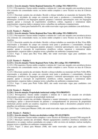 2.2.21.1. Área de atuação: Núcleo Regional Santarém, PA (código TE1-NRSANTA)
2.2.21.2. Pré-requisitos: Ensino médio completo e mínimo de 1 (um) ano atuando com assistência técnica
e/ou extensão em comunidades rurais; ou ensino médio completo e curso Técnico na área de Ciências
Agrárias.
2.2.21.3. Descrição sumária das atividades: Residir e efetuar trabalhos no município de Santarém (PA),
relacionados a atividades de campo em extensão rural junto a produtores e comunidades; divulgar
informações científicas em linguagem popular; preparar e ministrar apresentações orais em linguagem
popular; apoiar a execução de experimentos científicos; coletar, organizar e sistematizar dados
experimentais; organizar dados e preparar textos e planilhas em ambientes computacionais.
2.2.21.4. Vaga: 1 (uma) para Santarém-PA, não sendo reservadas vagas para candidatos com deficiência.

2.2.22. Técnico 1 – Padrão 1
2.2.22.1. Área de atuação: Núcleo Regional Boa Vista, RR (código TE1-NRBOAVI)
2.2.22.2. Pré-requisitos: Ensino médio completo e mínimo de 1 (um) ano atuando com assistência técnica
e/ou extensão em comunidades rurais; ou ensino médio completo e curso Técnico na área de Ciências
Agrárias.
2.2.22.3. Descrição sumária das atividades: Residir e efetuar trabalhos no município de Boa Vista (RR),
relacionados a atividades de campo em extensão rural junto a produtores e comunidades; divulgar
informações científicas em linguagem popular; preparar e ministrar apresentações orais em linguagem
popular; apoiar a execução de experimentos científicos; coletar, organizar e sistematizar dados
experimentais; organizar dados e preparar textos e planilhas em ambientes computacionais.
2.2.22.4. Vaga: 1 (uma) para Boa Vista (RR), não sendo reservadas vagas para candidatos com
deficiência.

2.2.23. Técnico 1 – Padrão 1
2.2.23.1. Área de atuação: Núcleo Regional Porto Velho, RO (código TE1-NRPORTO)
2.2.23.2. Pré-requisitos: Ensino médio completo e mínimo de 1 (um) ano atuando com assistência técnica
e/ou extensão em comunidades rurais; ou ensino médio completo e curso Técnico na área de Ciências
Agrárias.
2.2.23.3. Descrição sumária das atividades: Residir e efetuar trabalhos no município de Porto Velho (RO),
relacionados a atividades de campo em extensão rural junto a produtores e comunidades; divulgar
informações científicas em linguagem popular; preparar e ministrar apresentações orais em linguagem
popular; apoiar a execução de experimentos científicos; coletar, organizar e sistematizar dados
experimentais; organizar dados e preparar textos e planilhas em ambientes computacionais.
2.2.23.4. Vaga: 1 (uma) para Porto Velho (RO), não sendo reservadas vagas para candidatos com
deficiência.

2.2.24. Técnico 1 – Padrão 1
2.2.24.1. Área de atuação: Propriedade intelectual (código TE1-PROPINT)
2.2.24.2. Pré-requisitos: Ensino médio completo e mínimo de 1 (um) ano atuando em atividades
relacionadas a patentes e registro de propriedade intelectual.
2.2.24.3. Descrição sumária das atividades: Organizar e manter informação e documentação científica e
tecnológica; apoiar o desenvolvimento de patentes e acompanhamento de processos de propriedade
intelectual; prestar auxílio aos usuários; organizar e sistematizar dados e documentos; preparar textos e
planilhas em ambientes computacionais.
2.2.24.4. Vaga: 1 (uma) para Manaus (AM), não sendo reservadas vagas para candidatos com deficiência.

2.2.25. Técnico 1 – Padrão 1
2.2.25.1. Área de atuação: Técnico em eletrônica (código TE1-ELETRON)
2.2.25.2. Pré-requisitos: Ensino médio completo e curso Técnico de Eletrônica; possuir CNH categoria B.
2.2.25.3. Descrição sumária das atividades: Manter equipamentos científicos eletrônicos instalados em
laboratório e no campo; realizar caminhadas em campo e subir em torres de medição; realizar medições;
preparar textos e planilhas em ambientes computacionais.
2.2.25.4. Vagas: 2 (duas) para Manaus (AM), não sendo reservadas vagas para candidatos com
deficiência.
 