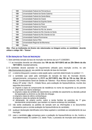 125

Universidade Federal de Pernambuco

126

Universidade Federal de Santa Catarina

127

Universidade Federal de Santa Maria

128

Universidade Federal do Ceará

129

Universidade Federal do Espírito Santo

130

Universidade Federal do Pará

131

Universidade Federal do Paraná

002

Universidade Federal do Rio de Janeiro

133

Universidade Federal do Rio Grande do Norte

134

Universidade Federal do Rio Grande do Sul

005

Universidade Federal Fluminense

006

Universidade Gama Filho

135

Universidade Regional de Blumenau

168

Outras

Obs: Para as Instituições de Ensino não relacionadas na listagem acima, os candidatos deverão
utilizar o código 168 – “Outras”.

II. DA ISENÇÃO DA TAXA DE INSCRIÇÃO
1. Será admitida isenção da taxa de inscrição nos termos da Lei nº 3.330/2001;
1.1 as inscrições deverão ser efetuadas das 10h do dia 16/11/2013 até as 23h 59min do dia
18/11/2013, impreterivelmente.
2. O candidato deverá assinalar no requerimento utilizado para inscrição on-line, no site
http://concursos.rio.rj.gov.br, seu pedido de isenção de taxa de inscrição:
2.1 o sistema bloqueará o acesso a esta opção após o período determinado no subitem 1.1;
2.2 o candidato que optar pela solicitação de isenção da taxa de inscrição deverá,
obrigatoriamente, comparecer no 21/11 ou 22/11/2013, das 10h às 13h ou das 14h às
16h, à Coordenadoria Geral de Gestão de Talentos - Rua Afonso Cavalcanti, 455, Prédio
Anexo,10º andar / Ala B – Cidade Nova, para avaliação da hipossuficiência, munido dos
seguintes documentos:
a) original e cópia do comprovante de residência no nome do requerente ou do parente
que reside no mesmo endereço;
b) original e cópia da certidão de nascimento ou certidão de casamento ou decisão judicial
de separação ou divórcio ou de óbito do cônjuge;
c) original e cópia do último contracheque;
d) original e cópia da carteira de trabalho;
e) declaração, de próprio punho, sobre a renda familiar de parentes de 1º grau
devidamente comprovados, que residam no mesmo endereço do candidato.
2.3 não serão analisados os pedidos de isenção sem as informações e os documentos
necessários para a correta avaliação da hipossuficiência do candidato;
2.4 qualquer declaração identificada como falsa sujeitará o candidato ao cancelamento de sua
inscrição;
2.5 caso o candidato não compareça para a avaliação da hipossuficiência no dia, horário e
local determinados no subitem 2.2, deste Título, o processo de inscrição será cancelado,

 