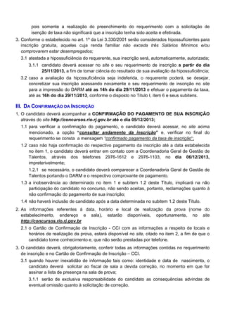 pois somente a realização do preenchimento do requerimento com a solicitação de
isenção de taxa não significará que a inscrição tenha sido aceita e efetivada.
3. Conforme o estabelecido no art. 1º da Lei 3.330/2001 serão considerados hipossuficientes para
inscrição gratuita, aqueles cuja renda familiar não exceda três Salários Mínimos e/ou
comprovarem estar desempregados;
3.1 atestada a hipossuficiência do requerente, sua inscrição será, automaticamente, autorizada;
3.1.1 candidato deverá acessar no site o seu requerimento de inscrição a partir do dia
25/11/2013, a fim de tomar ciência do resultado de sua avaliação da hipossuficiência;
3.2 caso a avaliação da hipossuficiência seja indeferida, o requerente poderá, se desejar,
concretizar sua inscrição acessando novamente o seu requerimento de inscrição no site
para a impressão do DARM até as 14h do dia 29/11/2013 e efetuar o pagamento da taxa,
até as 16h do dia 29/11/2013, conforme o disposto no Título I, item 6 e seus subitens.

III. DA CONFIRMAÇÃO DA INSCRIÇÃO
1. O candidato deverá acompanhar a CONFIRMAÇÃO DO PAGAMENTO DE SUA INSCRIÇÃO
através do site http://concursos.rio.rj.gov.br até o dia 05/12/2013;
1.1 para verificar a confirmação do pagamento, o candidato deverá acessar, no site acima
mencionado, a opção “consultar andamento da inscrição” e, verificar no final do
requerimento se consta a mensagem “confirmado pagamento da taxa de inscrição“;
1.2 caso não haja confirmação do respectivo pagamento da inscrição até a data estabelecida
no item 1, o candidato deverá entrar em contato com a Coordenadoria Geral de Gestão de
Talentos, através dos telefones 2976-1612 e 2976-1103, no dia 06/12/2013,
impreterivelmente;
1.2.1 se necessário, o candidato deverá comparecer a Coordenadoria Geral de Gestão de
Talentos portando o DARM e o respectivo comprovante de pagamento.
1.3 a inobservância ao determinado no item 1 e subitem 1.2 deste Título, implicará na não
participação do candidato no concurso, não sendo aceitas, portanto, reclamações quanto à
não confirmação do pagamento de sua inscrição;
1.4 não haverá inclusão de candidato após a data determinada no subitem 1.2 deste Título.
2. As informações referentes à data, horário e local de realização da prova (nome do
estabelecimento, endereço e sala), estarão disponíveis, oportunamente, no site
http://concursos.rio.rj.gov.br
2.1 o Cartão de Confirmação de Inscrição - CCI com as informações a respeito de locais e
horários de realização da prova, estará disponível no site, citado no item 2, a fim de que o
candidato tome conhecimento e, que não serão prestadas por telefone.
3. O candidato deverá, obrigatoriamente, conferir todas as informações contidas no requerimento
de inscrição e no Cartão de Confirmação de Inscrição – CCI.
3.1 quando houver inexatidão de informação tais como: identidade e data de nascimento, o
candidato deverá solicitar ao fiscal de sala a devida correção, no momento em que for
assinar a lista de presença na sala de prova;
3.1.1 serão de exclusiva responsabilidade do candidato as consequências advindas de
eventual omissão quanto à solicitação de correção.

 