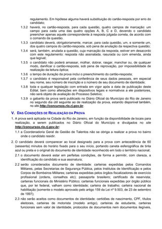 1.3.2

1.3.3
1.3.4

1.3.5

1.3.6
1.3.7
1.3.8

1.3.9

regulamento. Em hipótese alguma haverá substituição do cartão-resposta por erro do
candidato;
haverá, no cartão-resposta, para cada questão, quatro campos de marcação: um
campo para cada uma das quatro opções A, B, C e D, devendo o candidato
preencher apenas aquele correspondente à resposta julgada correta, de acordo com
o comando da questão.
candidato deverá, obrigatoriamente, marcar, para cada questão, um, e somente um,
dos quatro campos do cartão-resposta, sob pena de anulação da respectiva questão;
será, também, anulada a questão, cuja marcação da resposta, estiver em desacordo
com este regulamento: resposta não assinalada, rasurada ou com emenda, ainda
que legível;
o candidato não poderá amassar, molhar, dobrar, rasgar, manchar ou, de qualquer
modo, danificar o cartão-resposta, sob pena de reprovação, por impossibilidade de
realização da leitura óptica;
o tempo de duração da prova inclui o preenchimento do cartão-resposta;
o candidato é responsável pela conferência de seus dados pessoais, em especial
seu nome, seu número de inscrição e o número de seu documento de identidade;
toda e qualquer legislação com entrada em vigor após a data de publicação deste
Edital, bem como alterações em dispositivos legais e normativos a ele posteriores,
não será objeto de avaliação do Processo Seletivo;
o gabarito da prova será publicado no Diário Oficial do Município do Rio de Janeiro
no segundo dia útil seguinte ao de realização da prova, estando disponível também,
no site http://concursos.rio.rj.gov.br.

V. DAS CONDIÇÕES DE REALIZAÇÃO DA PROVA
1. A prova será aplicada na Cidade do Rio de Janeiro, em função da disponibilidade de locais para
realização, a serem publicados no Diário Oficial do Município e divulgados no site
http://concursos.rio.rj.gov.br;
1.1 a Coordenadoria Geral de Gestão de Talentos não se obriga a realizar a prova no bairro
onde o candidato residir.
2. O candidato deverá comparecer ao local designado para a prova com antecedência de 60
(sessenta) minutos do horário fixado para o seu início, portando caneta esferográfica de tinta
azul ou preta e o original do documento de identidade reconhecido em todo o território nacional;
2.1 o documento deverá estar em perfeitas condições, de forma a permitir, com clareza, a
identificação do candidato e sua assinatura;
2.2 serão considerados documento de identidade: carteiras expedidas pelos Comandos
Militares, pelas Secretarias de Segurança Pública, pelos Institutos de Identificação e pelos
Corpos de Bombeiros Militares; carteiras expedidas pelos órgãos fiscalizadores de exercício
profissional (ordens, conselhos etc); passaporte brasileiro; certificado de reservista;
carteiras funcionais do Ministério Público; carteiras funcionais expedidas por órgão público
que, por lei federal, valham como identidade; carteira de trabalho; carteira nacional de
habilitação (somente o modelo aprovado pelo artigo 159 da Lei nº 9.503, de 23 de setembro
de 1997);
2.3 não serão aceitos como documentos de identidade: certidões de nascimento, CPF, títulos
eleitorais, carteiras de motorista (modelo antigo), carteiras de estudante, carteiras
funcionais sem valor de identidade, protocolos de documentos nem documentos ilegíveis,

 