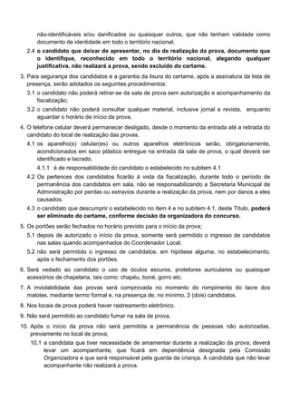 não-identificáveis e/ou danificados ou quaisquer outros, que não tenham validade como
documento de identidade em todo o território nacional;
2.4 o candidato que deixar de apresentar, no dia de realização da prova, documento que
o identifique, reconhecido em todo o território nacional, alegando qualquer
justificativa, não realizará a prova, sendo excluído do certame.
3. Para segurança dos candidatos e a garantia da lisura do certame, após a assinatura da lista de
presença, serão adotados os seguintes procedimentos:
3.1 o candidato não poderá retirar-se da sala de prova sem autorização e acompanhamento da
fiscalização;
3.2 o candidato não poderá consultar qualquer material, inclusive jornal e revista, enquanto
aguardar o horário de início da prova.
4. O telefone celular deverá permanecer desligado, desde o momento da entrada até a retirada do
candidato do local de realização das provas.
4.1 os aparelho(s) celular(es) ou outros aparelhos eletrônicos serão, obrigatoriamente,
acondicionados em saco plástico entregue na entrada da sala de prova, o qual deverá ser
identificado e lacrado.
4.1.1 é de responsabilidade do candidato o estabelecido no subitem 4.1
4.2 Os pertences dos candidatos ficarão à vista da fiscalização, durante todo o período de
permanência dos candidatos em sala, não se responsabilizando a Secretaria Municipal de
Administração por perdas ou extravios durante a realização da prova, nem por danos a eles
causados.
4.3 o candidato que descumprir o estabelecido no item 4 e no subitem 4.1, deste Título, poderá
ser eliminado do certame, conforme decisão da organizadora do concurso.
5. Os portões serão fechados no horário previsto para o início da prova;
5.1 depois de autorizado o início da prova, somente será permitido o ingresso de candidatos
nas salas quando acompanhados do Coordenador Local;
5.2 não será permitido o ingresso de candidatos, em hipótese alguma, no estabelecimento,
após o fechamento dos portões.
6. Será vedado ao candidato o uso de óculos escuros, protetores auriculares ou quaisquer
acessórios de chapelaria, tais como: chapéu, boné, gorro etc.
7. A inviolabilidade das provas será comprovada no momento do rompimento do lacre dos
malotes, mediante termo formal e, na presença de, no mínimo, 2 (dois) candidatos.
8. Nos locais de prova poderá haver rastreamento eletrônico.
9. Não será permitido ao candidato fumar na sala de prova.
10. Após o início da prova não será permitida a permanência de pessoas não autorizadas,
previamente no local de prova;
10.1 a candidata que tiver necessidade de amamentar durante a realização da prova, deverá
levar um acompanhante, que ficará em dependência designada pela Comissão
Organizadora e que será responsável pela guarda da criança. A candidata que não levar
acompanhante não realizará a prova.

 