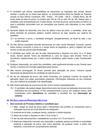 11. O candidato que estiver impossibilitado de transcrever as respostas das provas, deverá
solicitar o auxilio de um fiscal para fazê-lo, na Coordenadoria Geral de Gestão de Talentos
situada na Rua Afonso Cavalcanti, 455 - Anexo - 10º andar - Ala B – Cidade Nova, até 48
horas antes da data da prova, no horário das 10h às 13h ou das 14h às 16h. Nesse caso, o
candidato será acompanhado por 2 (dois) fiscais. Ao final da prova, será lavrado um termo no
qual o candidato concordará com as marcações que tiverem sido efetuadas no seu cartão
resposta.
12. Somente depois de decorrida uma hora do efetivo início da prova, o candidato, ainda que
tenha desistido do processo seletivo, poderá retirar-se da sala, levando seu caderno de
questões;
12.1 ao terminar a prova, o candidato entregará, obrigatoriamente, ao fiscal de sala, o seu
cartão-resposta.
13. Os três últimos candidatos deverão permanecer em sala, sendo liberados, somente, quando
todos tiverem concluído a prova ou o tempo tenha se esgotado e, após o registro dos seus
nomes na ata das provas pela fiscalização.
14. O candidato que insistir em sair de sala, descumprindo o disposto nos itens 12 e 13 deste
inciso, deverá assinar Termo de Desistência e, caso se negue, será lavrado Termo de
Ocorrência, testemunhado por 2 (dois) outros candidatos, pelos fiscais e pelo Coordenador
Local.
15. Qualquer observação, por parte dos candidatos, será igualmente lavrada na ata, ficando seus
nomes e números de inscrição registrados pelos fiscais.
16. Não haverá prorrogação do tempo previsto para aplicação da prova, inclusive àquele
decorrente de afastamento do candidato da sala de prova.
17. No dia de realização da prova, não serão fornecidas, por qualquer membro da equipe de
aplicação desta e/ou pelas autoridades presentes, informações referentes ao seu conteúdo
e/ou aos critérios de avaliação e de classificação.
18. Não haverá aplicação de prova fora do dia, local e horário preestabelecidos.
18.1 O candidato não poderá alegar desconhecimento dos locais de realização da prova como
justificativa de sua ausência. O não comparecimento à prova, por qualquer motivo, será
considerado como desistência do candidato e resultará em sua eliminação do
certame.

VI. DA EXCLUSÃO DO PROCESSO SELETIVO
1. Será excluído do Processo Seletivo o candidato que:
1.1 faltar, chegar ao local de prova após o fechamento dos portões ou comparecer para a
realização da prova em local diferente do designado;
1.2 ausentar-se da sala, a qualquer tempo, portando o cartão-resposta;
1.3 deixar de cumprir o disposto no item 2.4 do Inciso V
1.4 sair de sala descumprindo o estabelecido nos itens 12 e 13 do Inciso V;
1.5 dispensar tratamento incorreto e/ou descortês a qualquer pessoa envolvida ou autoridade
presente à aplicação da prova, bem como perturbar, de qualquer modo, a ordem dos
trabalhos, incorrendo em comportamento indevido;

 