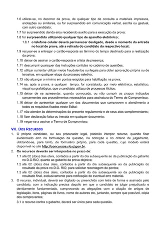 1.6 utilizar-se, no decorrer da prova, de qualquer tipo de consulta a materiais impressos,
anotações ou similares, ou for surpreendido em comunicação verbal, escrita ou gestual,
com outro candidato;
1.7 for surpreendido dando e/ou recebendo auxílio para a execução da prova;
1.8 for surpreendido utilizando qualquer tipo de aparelho eletrônico;
1.8.1 o telefone celular deverá permanecer desligado, desde o momento da entrada
no local de prova, até a retirada do candidato do respectivo local;
1.9 recusar-se a entregar o cartão-resposta ao término do tempo destinado para a realização
da prova;
1.10 deixar de assinar o cartão-resposta e a lista de presença;
1.11 descumprir quaisquer das instruções contidas no caderno de questões;
1.12 utilizar ou tentar utilizar meios fraudulentos ou ilegais para obter aprovação própria ou de
terceiros, em qualquer etapa do processo seletivo;
1.13 não alcançar o mínimo em pontos exigidos para habilitação na prova;
1.14 se, após a prova, a qualquer tempo, for constatado, por meio eletrônico, estatístico,
visual ou grafológico, que o candidato utilizou de processos ilícitos;
1.15 deixar de se apresentar, quando convocado, ou não cumprir os prazos indicados
concernentes aos procedimentos necessários para assinatura do Termo de Compromisso;
1.16 deixar de apresentar qualquer um dos documentos que comprovem o atendimento a
todos os requisitos fixados neste Edital;
1.17 não atender às determinações do presente regulamento e de seus atos complementares;
1.18 fizer declaração falsa ou inexata em qualquer documento;
1.19 negar-se a assinar o Termo de Compromisso.

VII. DOS RECURSOS
1. O próprio candidato, ou seu procurador legal, poderão interpor recurso, quando ficar
evidenciado erro na formulação da questão, na correção e no critério de julgamento,
utilizando-se, para tanto, de formulário próprio, para cada questão, cujo modelo estará
disponível no site http://concursos.rio.rj.gov.br.
2. Os recursos deverão ser interpostos no prazo de:
1.1 até 02 (dois) dias úteis, contados a partir do dia subsequente ao da publicação do gabarito
no D.O.RIO, quanto ao gabarito da prova objetiva;
1.2 até 02 (dois) dias úteis, contados a partir do dia subsequente ao da publicação do
resultado da prova no D.O. RIO, para solicitar recontagem de pontos;
1.3 até 02 (dois) dias úteis, contados a partir do dia subsequente ao da publicação do
resultado final, exclusivamente para retificação de eventual erro material.
3. O recurso, individual, deverá ser digitado ou preenchido com letra de forma e assinado pelo
candidato, com a indicação precisa daquilo em que o candidato se julgar prejudicado e
devidamente fundamentado, comprovando as alegações com a citação de artigos de
legislação, itens, páginas de livros, nome de autores etc, juntando, sempre que possível, cópia
dos comprovantes;
3.1 o recurso contra o gabarito, deverá ser único para cada questão.

 