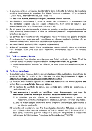 4. O recurso deverá ser entregue na Coordenadoria Geral de Gestão de Talentos da Secretaria
Municipal de Administração, situada na Rua Afonso Cavalcanti, 455-Anexo, 10º andar / Ala B
- Cidade Nova, impreterivelmente, das 10h às 16h;
4.1 não serão aceitos, em hipótese alguma, recursos após às 16 horas.
5. Será indeferido, liminarmente, o pedido de recurso não fundamentado ou apresentado fora
das condições exigidas e/ou dos prazos estabelecidos, bem como os recursos que
apresentarem cópias de fundamentos de outros recursos.
6. Se, do exame dos recursos resultar anulação de questão, os pontos a ela correspondentes
serão atribuídos, indistintamente, a todos os candidatos presentes, independentemente da
formulação de recurso.
7. Se, por força de decisão favorável a impugnações, houver modificação do gabarito divulgado
antes dos recursos, as provas serão corrigidas de acordo com o gabarito definitivo, não se
admitindo recurso dessa modificação decorrente das impugnações.
8. Não serão aceitos recursos por fax, via postal ou pela Internet.
9. A Banca Examinadora constitui última instância para recurso e revisão, sendo soberana em
suas decisões, razão pela qual serão indeferidos, liminarmente, recursos ou revisões
adicionais.

VIII. DO RESULTADO DA PROVA
1. O resultado da Prova Objetiva será divulgado por Edital, publicado no Diário Oficial do
Município do Rio de Janeiro e disponibilizado no site http://concursos.rio.rj.gov.br;
1.1 do resultado constarão as notas, por conteúdo, de todos os candidatos convocados para a
Prova.

IX. DO RESULTADO FINAL
1. O resultado final do Processo Seletivo será divulgado por Edital, publicado no Diário Oficial do
Município do Rio de Janeiro e disponibilizado nos sites http://concursos.rio.rj.gov e
http://www.rio.rj.gov.br/web/sms/exibeconteudo?id=1662017.
2. Do resultado final constarão apenas os candidatos habilitados na Prova Objetiva, em
ordem decrescente, pelo total de pontos obtidos;
2.1 na hipótese de igualdade de pontos, será adotado como critério de
candidato mais idoso.

desempate, o

2.2 caso permaneça o empate, os candidatos serão desempatados pela hora de
nascimento, conforme informação solicitada no requerimento de inscrição;
2.2.1 o candidato que não informar, no requerimento de inscrição, o horário de
nascimento, será classificado posterior a todos que, com ele, estiverem empatados;
2.2.2 no ato da convocação, o candidato deverá comprovar tal informação, apresentando a
certidão de nascimento.
2.3 somente será considerado, para fins de pontuação adicional de 10% (dez por cento) na
nota obtida na prova, conforme o disposto no Título III, Inciso I, item 5, subitens 5.1 e 5.2
deste Edital, o candidato que tiver participado e concluído, integralmente, o estabelecido
no Programa de Valorização do Profissional da Atenção Básica (PROVAB);

 