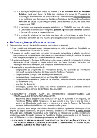 2.3.1 a aplicação da pontuação citada no subitem 2.3, ao resultado final do Processo
Seletivo, será com base na lista dos médicos em curso do Programa de
Valorização do Profissional da Atenção Básica - PROVAB com conceito satisfatório
a ser publicada pela Secretaria de Gestão do Trabalho e da Educação na Saúde do
Ministério da Saúde (SGTES/MS) no Diário Oficial da União (DOU), até o dia 30 de
novembro de 2013;
2.3.2 o candidato que apresentar conceito satisfatório no PROVAB, mas que não obtiver
o Certificado de conclusão do Programa perderá a pontuação adicional, correndo
o risco de não ocupar a vaga em disputa;
2.3.3 a pontuação adicional de que trata este item não poderá elevar a nota final do
candidato para além da nota máxima prevista pelo edital do processo seletivo.
X. DA CONVOCAÇÃO PARA A ESCOLHA DA UNIDADE
1. São requisitos para a lotação (efetivação de matrícula no programa):
1.1 ser brasileiro ou estrangeiro com visto permanente no país, graduado em Faculdade ou
Escola de Medicina Oficializada no Brasil;
1.2 no caso de médico estrangeiro com visto permanente ou brasileiro graduado no exterior,
comprovante de revalidação de diploma ou processo de em instituição pública, de acordo
com a legislação vigente do Conselho Federal de Medicina.
1.3 registro no Conselho Regional de Medicina e diploma de graduação (cópia autenticada) ou
declaração oficial, original ou cópia autenticada, em papel timbrado, fornecida pela
Instituição de Ensino de origem, que comprove a conclusão do curso;
1.4 apresentar a seguinte documentação:
• comprovante de pagamento da Previdência Social, na qualidade de contribuinte
individual, ou cópia da Apólice de Seguro contra Acidentes Pessoais;
• comprovante de quitação com as obrigações eleitorais;
• comprovante de regularidade com o serviço militar obrigatório;
• comprovante de residência (pode ser de terceiros, preferencialmente, conta de água,
luz ou telefone fixo);
• uma foto 3 x 4 recente;
• procuração, quando for o caso, nos termos específicos para o processo seletivo,
acompanhada da carteira da identidade do procurador;
1.5 DOCUMENTO APENAS PARA OS CANDIDATOS CONCORRENTES AOS
PROGRAMAS QUE EXIGEM PRÉ-REQUISITOS:
• documento oficial expedido pela Instituição em que foi cumprido o pré-requisito, em
Residência Médica (2800 horas/ano), no qual conste o dia, mês e ano de início e
término da Residência, assim como o número e a data do Parecer da Comissão
Nacional de Residência Médica que credenciou o Programa;
Caso o candidato ainda esteja concluindo a Residência Médica, apresentar declaração oficial,
original ou cópia autenticada, em papel timbrado, expedida a no máximo 2 (dois) meses,
fornecida pela Instituição responsável pelo Programa de Residência Médica, devidamente
credenciado pela Comissão Nacional de Residência Médica, onde conste o nº do Parecer e
que o PRM estará concluído, improrrogavelmente, até 28/02/2014.
1.6 DOCUMENTO APENAS PARA OS CANDIDATOS COM PONTUAÇÃO ADICIONAL DE
10% NA NOTA OBTIDA DA PROVA, CONFORME O DISPOSTO NO TÍTULO III, INCISO
IX, ITEM 2, SUBITEM 2.3 DESTE EDITAL:

 