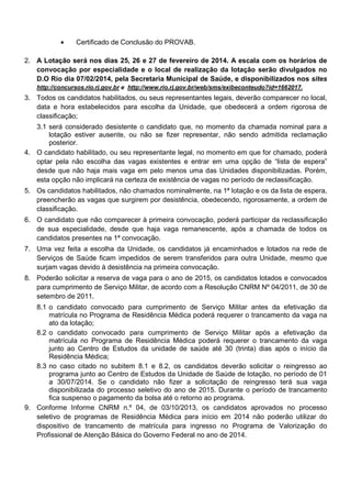 •

Certificado de Conclusão do PROVAB.

2. A Lotação será nos dias 25, 26 e 27 de fevereiro de 2014. A escala com os horários de
convocação por especialidade e o local de realização da lotação serão divulgados no
D.O Rio dia 07/02/2014, pela Secretaria Municipal de Saúde, e disponibilizados nos sites
http://concursos.rio.rj.gov.br e http://www.rio.rj.gov.br/web/sms/exibeconteudo?id=1662017.

3. Todos os candidatos habilitados, ou seus representantes legais, deverão comparecer no local,
data e hora estabelecidos para escolha da Unidade, que obedecerá a ordem rigorosa de
classificação;
3.1 será considerado desistente o candidato que, no momento da chamada nominal para a
lotação estiver ausente, ou não se fizer representar, não sendo admitida reclamação
posterior.
4. O candidato habilitado, ou seu representante legal, no momento em que for chamado, poderá
optar pela não escolha das vagas existentes e entrar em uma opção de “lista de espera”
desde que não haja mais vaga em pelo menos uma das Unidades disponibilizadas. Porém,
esta opção não implicará na certeza de existência de vagas no período de reclassificação.
5. Os candidatos habilitados, não chamados nominalmente, na 1ª lotação e os da lista de espera,
preencherão as vagas que surgirem por desistência, obedecendo, rigorosamente, a ordem de
classificação.
6. O candidato que não comparecer à primeira convocação, poderá participar da reclassificação
de sua especialidade, desde que haja vaga remanescente, após a chamada de todos os
candidatos presentes na 1ª convocação.
7. Uma vez feita a escolha da Unidade, os candidatos já encaminhados e lotados na rede de
Serviços de Saúde ficam impedidos de serem transferidos para outra Unidade, mesmo que
surjam vagas devido à desistência na primeira convocação.
8. Poderão solicitar a reserva de vaga para o ano de 2015, os candidatos lotados e convocados
para cumprimento de Serviço Militar, de acordo com a Resolução CNRM Nº 04/2011, de 30 de
setembro de 2011.
8.1 o candidato convocado para cumprimento de Serviço Militar antes da efetivação da
matrícula no Programa de Residência Médica poderá requerer o trancamento da vaga na
ato da lotação;
8.2 o candidato convocado para cumprimento de Serviço Militar após a efetivação da
matrícula no Programa de Residência Médica poderá requerer o trancamento da vaga
junto ao Centro de Estudos da unidade de saúde até 30 (trinta) dias após o início da
Residência Médica;
8.3 no caso citado no subitem 8.1 e 8.2, os candidatos deverão solicitar o reingresso ao
programa junto ao Centro de Estudos da Unidade de Saúde de lotação, no período de 01
a 30/07/2014. Se o candidato não fizer a solicitação de reingresso terá sua vaga
disponibilizada do processo seletivo do ano de 2015. Durante o período de trancamento
fica suspenso o pagamento da bolsa até o retorno ao programa.
9. Conforme Informe CNRM n.º 04, de 03/10/2013, os candidatos aprovados no processo
seletivo de programas de Residência Médica para início em 2014 não poderão utilizar do
dispositivo de trancamento de matrícula para ingresso no Programa de Valorização do
Profissional de Atenção Básica do Governo Federal no ano de 2014.

 