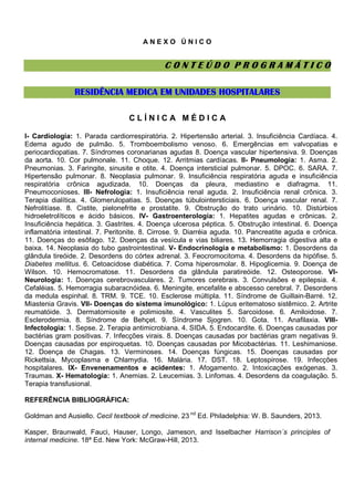 ANEXO ÚNICO

CONTEÚDO PROGRAMÁTICO
RESIDÊNCIA MEDICA EM UNIDADES HOSPITALARES
CLÍNICA MÉDICA
I- Cardiologia: 1. Parada cardiorrespiratória. 2. Hipertensão arterial. 3. Insuficiência Cardíaca. 4.
Edema agudo de pulmão. 5. Tromboembolismo venoso. 6. Emergências em valvopatias e
periocardiopatias. 7. Síndromes coronarianas agudas 8. Doença vascular hipertensiva. 9. Doenças
da aorta. 10. Cor pulmonale. 11. Choque. 12. Arritmias cardíacas. II- Pneumologia: 1. Asma. 2.
Pneumonias. 3. Faringite, sinusite e otite. 4. Doença intersticial pulmonar. 5. DPOC. 6. SARA. 7.
Hipertensão pulmonar. 8. Neoplasia pulmonar. 9. Insuficiência respiratória aguda e insuficiência
respiratória crônica agudizada. 10. Doenças da pleura, mediastino e diafragma. 11.
Pneumoconioses. III- Nefrologia: 1. Insuficiência renal aguda. 2. Insuficiência renal crônica. 3.
Terapia dialítica. 4. Glomerulopatias. 5. Doenças túbulointersticiais. 6. Doença vascular renal. 7.
Nefrolitíase. 8. Cistite, pielonefrite e prostatite. 9. Obstrução do trato urinário. 10. Distúrbios
hidroeletrolíticos e ácido básicos. IV- Gastroenterologia: 1. Hepatites agudas e crônicas. 2.
Insuficiência hepática. 3. Gastrites. 4. Doença ulcerosa péptica. 5. Obstrução intestinal. 6. Doença
inflamatória intestinal. 7. Peritonite. 8. Cirrose. 9. Diarréia aguda. 10. Pancreatite aguda e crônica.
11. Doenças do esôfago. 12. Doenças da vesícula e vias biliares. 13. Hemorragia digestiva alta e
baixa. 14. Neoplasia do tubo gastrointestinal. V- Endocrinologia e metabolismo: 1. Desordens da
glândula tireóide. 2. Desordens do córtex adrenal. 3. Feocromocitoma. 4. Desordens da hipófise. 5.
Diabetes mellitus. 6. Cetoacidose diabética. 7. Coma hiperosmolar. 8. Hipoglicemia. 9. Doença de
Wilson. 10. Hemocromatose. 11. Desordens da glândula paratireóide. 12. Osteoporose. VINeurologia: 1. Doenças cerebrovasculares. 2. Tumores cerebrais. 3. Convulsões e epilepsia. 4.
Cefaléias. 5. Hemorragia subaracnóidea. 6. Meningite, encefalite e abscesso cerebral. 7. Desordens
da medula espinhal. 8. TRM. 9. TCE. 10. Esclerose múltipla. 11. Síndrome de Guillain-Barré. 12.
Miastenia Gravis. VII- Doenças do sistema imunológico: 1. Lúpus eritematoso sistêmico. 2. Artrite
reumatóide. 3. Dermatomiosite e polimiosite. 4. Vasculites 5. Sarcoidose. 6. Amiloidose. 7.
Esclerodermia. 8. Síndrome de Behçet. 9. Síndrome Sjogren. 10. Gota. 11. Anafilaxia. VIIIInfectologia: 1. Sepse. 2. Terapia antimicrobiana. 4. SIDA. 5. Endocardite. 6. Doenças causadas por
bactérias gram positivas. 7. Infecções virais. 8. Doenças causadas por bactérias gram negativas 9.
Doenças causadas por espiroquetas. 10. Doenças causadas por Micobactérias. 11. Leshimaniose.
12. Doença de Chagas. 13. Verminoses. 14. Doenças fúngicas. 15. Doenças causadas por
Rickettsia, Mycoplasma e Chlamydia. 16. Malária. 17. DST. 18. Leptospirose. 19. Infecções
hospitalares. IX- Envenenamentos e acidentes: 1. Afogamento. 2. Intoxicações exógenas. 3.
Traumas. X- Hematologia: 1. Anemias. 2. Leucemias. 3. Linfomas. 4. Desordens da coagulação. 5.
Terapia transfusional.
REFERÊNCIA BIBLIOGRÁFICA:
Goldman and Ausiello. Cecil textbook of medicine. 23 nd Ed. Philadelphia: W. B. Saunders, 2013.
Kasper, Braunwald, Fauci, Hauser, Longo, Jameson, and Isselbacher Harrison´s principles of
internal medicine. 18ª Ed. New York: McGraw-Hill, 2013.

 