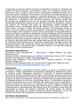 7. Adaptações do organismo materno à gravidez. 8. Diagnóstico da gravidez. 9. Propedêutica da
gravidez. 10. Idade da gestação e data provável do parto. 11. A assistência pré-natal. 12. O
mecanismo do parto. Conduta no parto normal e no delivramento. Avaliação intra-parto. 13. O
parto: estudo clínico e assistência. 14. O puerpério. 15. A lactação. 16. Hiperêmese gravídica. 17.
Toxemia gravídica: pré-eclâmpsia, eclampsia e hipertensão gestacional. 18. Abortamento. 19.
Prenhez ectópica. 20. Neoplasias trofoblásticas gestacionais. 21. Distúrbios da hemocoagulação.
22. Polidramnia – Oligodramnia. 23. Amniorrexe prematura. 24. Prenhez gemelar. 25.
Prematuridade. 26. Gestação de alto risco. 27. Gravidez prolongada. 28. Doença hemolítica
perinatal. 29. Aconselhamento genético pré-natal. 30. Câncer genital. As indicações da cirurgia no
ciclo gestativo. 31. Sofrimento fetal agudo. 32. Apresentações cefálicas anômalas. 33.
Apresentação pelvica e apresentação córmica. 34. Defeitos do tubo neural. Hidrocefalia. 35.
Rotura uterina. Laceração do trajeto. 36. Infecção puerperal. 37. Complicações clínicas na
gravidez: Anemias, Diabetes, doenças cardiovasculares, endocrinopatias, nefropatia, síndrome
trombo-embólica, doença hipertensiva vascular crônica, pneumopatias, doenças gastrointestinais,
doenças neurológicas e psiquiátricas, dermatopatias, doenças neoplásicas, doenças sexualmente
transmissíveis. 38. Doenças infecciosas. 39. Uso de drogas (medicamentos) na gravidez. 40.
Patologia da lactação. 41. Fórcipe. 42. A versão e a extração podal. 43. Distocias do trajeto. 44.
Distocia de ombros. 45. Planejamento familiar. 46. Trauma em Obstetricia. 47. Ultrassonografia
em obstetricia. 48. Malformações fetais. 49. Avaliação fetal anteparto. 50. Diagnóstico pré natal.
51. Embriotomia. 52. Procedimentos para interromper a gravidez. 53. A operação cesariana. 54.
Histerectomia-cesárea. 55. Esterilização cirúrgica. 56. Microcesárea. 57. Medicina fetal. 58.
Teratologia. Drogas e medicamentos. 59. A mortalidade materna e a perinatal. 60. Obstetrícia
médico-legal e Forense. Aspectos éticos.
REFERÊNCIA BIBLIOGRÁFICA:
Cunningham, F.Gary; Leveno,Kenneth J. ; Bloom,Steven L. Williams Obstetrics. 23ª edição,
McGraw-Hill, 2010.
Ministério da Saúde. Recomendações para profilaxia da transmissão vertical do HIV e terapia
antirretroviral em gestantes. 5ª edição, 2010. (www.aids.gov.br)
Rezende, Jorge; Montenegro, Carlos Antonio B.; Filho, J Rezende. Obstetrícia. 12ª edição,
Guanabara Koogan, 2013.
Ministério da Saúde.Gestação de alto risco: manual técnico.5ª edição, 2010. Disponível no link:
http://bvsms.saude.gov.br/bvs/publicacoes/gestacao_alto_risco.pdf
GINECOLOGIA:
1. Anatomia, fisiologia e embriologia do aparelho genital e da mama. 2. Anamnese, exame
ginecológico e exames complementares em Ginecologia e Mastologia. 3. Malformações genitais.
4. Corrimento genital: etiopatogenia, diagnóstico e tratamento. 5. Doenças sexualmente
transmissíveis. 6. Doença inflamatória pélvica aguda. 7. Dismenorréia e tensão pré-menstrual. 8.
Amenorréia. 9. Hemorragia uterina disfuncional. 10. Prolapsos genitais. 11. Incontinência urinária
de esforço. 12. Métodos contraceptivos. 13. Estudo do climatério. 14. Ginecologia infanto-puberal.
15. Patologias benignas do colo uterino. 16. Miomatose uterina. 17. Endometriose: diagnóstico e
tratamento. 18. Doenças da vulva. 19. Infertilidade. 20. Lesões precursoras do câncer genital e
mamário. 21. Câncer do colo uterino e do endométrio. 22. Tumores malignos e benignos dos
ovários. 23. Doença dos ovários policísticos. 24. Lesões benignas e malignas das mamas. 25.
Videolaparoscopia e videohisteroscopia. 26. Violência sexual. 27. Avaliação do casal infértil. 28.
Hiperatividade do detrusor. 29. Avaliação urodinâmica. 30. Fístulas genitais. 31. Métodos
contraceptivos. 32. Terapia de reposição hormonal. 33. Doenças inflamatórias da mama. 34.
Avaliação pré operatória. 35. Seguimento pós operatório. 36. Aspectos éticos e legais.
REFERÊNCIA BIBLIOGRÁFICA:
Marc A. Fritz e Leon Speroff. Clinical Gynecologic Endocrinology and Infertility. 8ª edição, 2011.

 