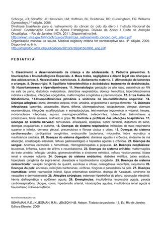 Schorge, JO; Schaffer, JI; Halvorson, LM; Hoffman, BL; Bradshaw, KD; Cunningham, FG. Williams
Gynecology.1ª edição, 2008.
Diretrizes brasileiras para o rastreamento do câncer do colo do útero / Instituto Nacional de
Câncer. Coordenação Geral de Ações Estratégicas. Divisão de Apoio à Rede de Atenção
Oncológica. – Rio de Janeiro: INCA, 2011. Disponível no link:
http://www1.inca.gov.br/inca/Arquivos/Diretrizes_rastreamento_cancer_colo_utero.pdf
Organização mundial de saúde. Medical eligibility criteria for contraceptive use. 4ª edição, 2009.
Disponível no link:
http://whqlibdoc.who.int/publications/2010/9789241563888_eng.pdf

PEDIATRIA

1. Crescimento e desenvolvimento da criança e do adolescente. 2. Pediatria preventiva. 3.
Imunizações e Imunobiológicos Especiais. 4. Maus tratos, negligência e direito legal das crianças e
dos adolescentes 5. Necessidades nutricionais. 6. Aleitamento materno. 7. Alimentação de lactentes
e crianças. 8. Desnutrição. 9. Equilíbrio hidroeletrolítico e ácidobásico: tratamento da desidratação.
10. Hipovitaminoses e hipervitaminoses. 11. Neonatologia: gestação de alto risco, assistência ao RN
na sala de parto, distúrbios metabólicos, distúrbios respiratórios, doença hemolítica, hiperbilirrubinemia
indireta e colestase, infecções congênitas, malformações congênitas e prematuridade. 12. Erros Inatos do
Metabolismo. 13.Imunodeficiências primárias e síndrome da imunodeficiência adquirida:. 14.
Doenças alérgicas: asma, dermatite atópica, rinite, urticária, angioedema e alergia alimentar. 15. Doenças
infecciosas: caxumba, coqueluche, tétano, difteria, citomegalovirose, toxoplasmose, dengue, doenças
exantemáticas, infecções estafilocócicas e estreptocócicas, leishmaniose tegumentar e visceral, herpes,
mononucleose infecciosa, sepses, meningoencefalites, osteoartrites, tuberculose, helmintíases e
protozooses, febre amarela, resfriado e gripe 16. Controle e profilaxia das infecções hospitalares. 17.
Doenças do sistema nervoso: convulsões, enxaqueca, epilepsia, tumor cerebral, distúrbios do sono,
doenças psiquiátricas e autismo. 18. Doenças do sistema respiratório: infecções do trato respiratório
superior e inferior, derrame pleural, pneumotórax e fibrose cística e otites. 19. Doenças do sistema
cardiovascular: cardiopatias congênitas, endocardite bacteriana, miocardite, febre reumática e
insuficiência cardíaca. 20. Doenças do sistema digestório: diarréias agudas e crônicas, síndrome de má
absorção, constipação intestinal, refluxo gastroesofágico e hepatites agudas e crônicas. 21. Doenças do
sangue: Anemias carenciais e hemolíticas, Hemoglobinopatias e púrpuras. 22. Doenças neoplásicas:
leucemias, linfomas, tumor de Wilms e neurobastoma. 23. Doenças do sistema urinário: malformações
do trato urinário, infecção urinária, glomerulonefrites e síndrome nefrótica, refluxo vesico-ureteral, litíase
renal e enurese noturna. 24. Doenças do sistema endócrino: diabetes mellitus, baixa estatura,
hiperplasia congênita da supra-renal, obesidade e hipotireoidismo congênito. .25. Doenças do sistema
osteoarticular: luxação congênita do quadril, escoliose e cifose, osteogênese imperfeita, raquitismo 26.
Doenças da pele: eczemas, infecções bacterianas, viróticas, fúngicas e parasitárias da pele. 27. Doenças
reumáticas: artrite reumatoide infantil, lúpus eritematoso sistêmico, doença de Kawasaki, síndrome de
vasculites e dermatomiosite 28. Afecções cirúrgicas: estenose hipertrófica do piloro, obstrução intestinal,
hérnia diafragmática e abdômen agudo. 29. Emergências: insuficiência respiratória aguda, parada
cardiorrespiratória, choque, coma, hipertensão arterial, intoxicações agudas, insuficiência renal aguda e
traumatismo crânio-encefálico.

REFERÊNCIA BIBLIOGRÁFICA:

BEHRMAN, R.E.; KLIEGMAN, R.M.; JENSON H.B. Nelson. Tratado de pediatria. 18. Ed. Rio de Janeiro:
Editora Elsevier, 2009.

 