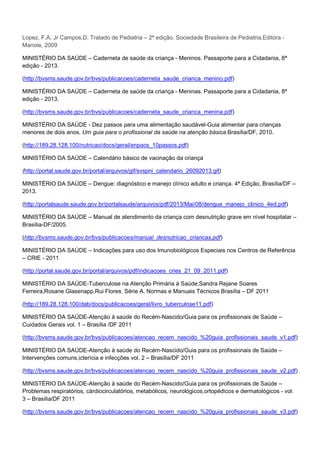 Lopez, F.A; Jr Campos,D. Tratado de Pediatria – 2ª edição. Sociedade Brasileira de Pediatria.Editora Manole, 2009
MINISTÉRIO DA SAÚDE – Caderneta de saúde da criança - Meninos. Passaporte para a Cidadania, 8ª
edição - 2013.
(http://bvsms.saude.gov.br/bvs/publicacoes/caderneta_saude_crianca_menino.pdf)
MINISTÉRIO DA SAÚDE – Caderneta de saúde da criança - Meninas. Passaporte para a Cidadania, 8ª
edição - 2013.
(http://bvsms.saude.gov.br/bvs/publicacoes/caderneta_saude_crianca_menina.pdf)
MINISTÉRIO DA SAÚDE - Dez passos para uma alimentação saudável-Guia alimentar para crianças
menores de dois anos. Um guia para o profissional da saúde na atenção básica.Brasília/DF, 2010.
(http://189.28.128.100/nutricao/docs/geral/enpacs_10passos.pdf)
MINISTÉRIO DA SAÚDE – Calendário básico de vacinação da criança
(http://portal.saude.gov.br/portal/arquivos/gif/svspni_calendario_26092013.gif)
MINISTÉRIO DA SAÚDE – Dengue: diagnóstico e manejo clínico adulto e criança. 4ª Edição, Brasília/DF –
2013.
(http://portalsaude.saude.gov.br/portalsaude/arquivos/pdf/2013/Mai/08/dengue_manejo_clinico_4ed.pdf)
MINISTÉRIO DA SAÚDE – Manual de atendimento da criança com desnutrição grave em nível hospitalar –
Brasília-DF/2005.
(http://bvsms.saude.gov.br/bvs/publicacoes/manual_desnutricao_criancas.pdf)
MINISTÉRIO DA SAÚDE – Indicações para uso dos Imunobiológicos Especiais nos Centros de Referência
– CRIE - 2011
(http://portal.saude.gov.br/portal/arquivos/pdf/indicacoes_cries_21_09_2011.pdf)
MINISTÉRIO DA SAÚDE-Tuberculose na Atenção Primária à Saúde;Sandra Rejane Soares
Ferreira,Rosane Glasenapp,Rui Flores. Série A. Normas e Manuais Técnicos Brasília – DF 2011
(http://189.28.128.100/dab/docs/publicacoes/geral/livro_tuberculose11.pdf)
MINISTÉRIO DA SAÚDE-Atenção à saúde do Recém-Nascido/Guia para os profissionais de Saúde –
Cuidados Gerais vol. 1 – Brasília /DF 2011
(http://bvsms.saude.gov.br/bvs/publicacoes/atencao_recem_nascido_%20guia_profissionais_saude_v1.pdf)
MINISTÉRIO DA SAÚDE-Atenção à saúde do Recém-Nascido/Guia para os profissionais de Saúde –
Intervenções comuns,icterícia e infecções vol. 2 – Brasília/DF 2011
(http://bvsms.saude.gov.br/bvs/publicacoes/atencao_recem_nascido_%20guia_profissionais_saude_v2.pdf)
MINISTÉRIO DA SAÚDE-Atenção à saúde do Recém-Nascido/Guia para os profissionais de Saúde –
Problemas respiratórios, cárdiocirculatórios, metabólicos, neurológicos,ortopédicos e dermatológicos - vol.
3 – Brasília/DF 2011
(http://bvsms.saude.gov.br/bvs/publicacoes/atencao_recem_nascido_%20guia_profissionais_saude_v3.pdf)

 