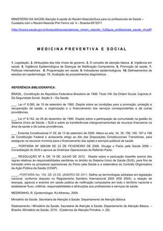 MINISTÉRIO DA SAÚDE-Atenção à saúde do Recém-Nascido/Guia para os profissionais de Saúde –
Cuidados com o Recém-Nascido Pré-Termo vol. 4 – Brasília-DF/2011
(http://bvsms.saude.gov.br/bvs/publicacoes/atencao_recem_nascido_%20guia_profissionais_saude_v4.pdf)

MEDICINA PREVENTIVA E SOCIAL

1. Legislação. 2. Atribuições dos três níveis de governo. 3. O conceito de atenção básica. 4. Vigilância em
saúde. 5. Vigilância Epidemiológica de Doenças de Notificação Compulsória. 6. Promoção de saúde. 7.
Políticas intersetoriais. 8. Programação em saúde. 9. Indicadores epidemiológicos. 10. Delineamentos de
estudos em epidemiologia. 11. Avaliação de procedimentos diagnósticos.

REFERÊNCIA BIBLIOGRÁFICA:
BRASIL. Constituição da República Federativa Brasileira de 1988. Título VIII: Da Ordem Social. Capítulo II:
Da Seguridade Social. Seção II – Da Saúde.
___. Lei nº 8.080, de 19 de setembro de 1990. Dispõe sobre as condições para a promoção, proteção e
recuperação da saúde, a organização e o financiamento dos serviços correspondentes e dá outras
providências.
___. Lei nº 8.142, de 28 de dezembro de 1990. Dispõe sobre a participação da comunidade na gestão do
Sistema Único de Saúde – SUS e sobre as transferências intergovernamentais de recursos financeiros na
área da saúde e dá outras providências.
___. Emenda Constitucional nº 29, de 13 de setembro de 2000. Altera os arts. 34, 35, 156, 160, 167 e 198
da Constituição Federal e acrescenta artigo ao Ato das Disposições Constitucionais Transitórias, para
assegurar os recursos mínimos para o financiamento das ações e serviços públicos de saúde.
___. PORTARIA Nº 399/GM DE 22 DE FEVEREIRO DE 2006. Divulga o Pacto pela Saúde 2006 –
Consolidação do SUS e aprova as Diretrizes Operacionais do Referido Pacto.
___. RESOLUÇÃO Nº 4, DE 19 DE JULHO DE 2012. Dispõe sobre a pactuação tripartite acerca das
regras relativas às responsabilidades sanitárias no âmbito do Sistema Único de Saúde (SUS), para fins de
transição entre os processos operacionais do Pacto pela Saúde e a sistemática do Contrato Organizativo
da Ação Pública da Saúde (COAP).
____. PORTARIA No- 104, DE 25 DE JANEIRO DE 2011. Define as terminologias adotadas em legislação
nacional, conforme disposto no Regulamento Sanitário Internacional 2005 (RSI 2005), a relação de
doenças, agravos e eventos em saúde pública de notificação compulsória em todo o território nacional e
estabelecer fluxo, critérios, responsabilidades e atribuições aos profissionais e serviços de saúde.
MEDRONHO, R. Epidemiologia. RJ:Atheneu, 2009.
Ministério da Saúde. Secretaria de Atenção à Saúde. Departamento de Atenção Básica.
Rastreamento / Ministério da Saúde, Secretaria de Atenção à Saúde, Departamento de Atenção Básica. –
Brasília :Ministério da Saúde, 2010. (Cadernos de Atenção Primária, n. 29).

 