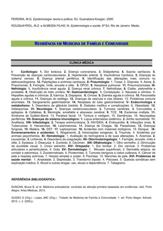 PEREIRA, M.G. Epidemiologia: teoria e prática. RJ: Guanabara Koogan, 2000.
ROUQUAYROL, M.Z. e ALMEIDA FILHO, N. Epidemiologia e saúde. 6ª Ed. Rio de Janeiro: Medsi.

RESIDÊNCIA EM MEDICINA DE FAMÍLIA E COMUNIDADE

CLÍNICA MÉDICA
ICardiologia: 1. Dor torácica. 2. Doença coronariana. 3. Dislipidemia. 4. Sopros cardíacos. 5.
Prevenção de doenças cardiovasculares. 2. Hipertensão arterial. 3. Insuficiência Cardíaca. 5. Doenças do
sistema venoso. 8. Doença arterial periférica. 9. Identificação das alterações mais comuns no
eletrocardiograma. 12. Palpitações e arritmias cardíacas. II- Pneumologia: 1. Tosse. 2. Dispneia. 1. Asma. 2.
Pneumonias. 3. Faringite, rinite, sinusite e otite. 5. DPOC. 8. Neoplasia pulmonar. 11. Pneumoconioses. IIINefrologia: 1. Insuficiência renal aguda. 2. Doença renal crônica. 7. Nefrolitíase. 8. Cistite, pielonefrite e
prostatite. 9. Obstrução do trato urinário. IV- Gastroenterologia:. 1. Constipação. 2. Náuseas e vômitos. 1.
Hepatites agudas e crônicas. 2. Icterícia. 3. Dispepsia. 8. Cirrose. 9. Diarréia aguda e crônica. 10. Pancreatite
aguda e crônica. 11. Doenças do esôfago. 12. Doenças da vesícula e vias biliares. 13. Problemas comuns
anorretais. 13. Sangramento gastrintestinal. 14. Neoplasia do tubo gastrointestinal. V- Endocrinologia e
metabolismo: 1. Desordens da glândula tireóide. 5. Diabetes mellitus e complicações. 6. Obesidade. 12.
Osteoporose. VI- Neurologia: 1. Doenças cerebrovasculares. 2. Tumores cerebrais. 3. Convulsões e
epilepsia. 4. Cefaléias. 6. Meningite, encefalite e abscesso cerebral. 9. TCE. 10. Esclerose múltipla. 11.
Síndrome de Guillain-Barré. 13. Paralisia facial. 14. Tontura e vertigem. 15. Demências. 16. Neuropatias
periféricas. VII- Doenças do sistema imunológico: 1. Lúpus eritematoso sistêmico. 2. Artrite reumatóide. 11.
Anafilaxia. VIII- Infectologia: 2. Terapia antimicrobiana. 3. HIV/SIDA. 4. Endocardite. 6. Infecções virais. 9.
Tuberculose. 9. Hanseníase. 10. Leishmaniose. 11. Doença de Chagas. 12. Parasitoses. 13. Doenças
fúngicas. 15. Malária. 16. DST. 17. Leptospirose. 18. Acidentes com materiais biológicos. 19. Dengue. IXEnvenenamentos e acidentes: 1. Afogamento. 2. Intoxicações exógenas. 3. Traumas. 4. Acidentes por
animais peçonhentos. XI- Hematologia: 1. Avaliação do hemograma e de suas alterações. 1. Anemias. 2.
Leucemias. 3. Linfomas. 4. Desordens da coagulação. XII- Otorrinolaringologia: 1. Faringite, sinusite, rinite e
otite. 2. Epistaxe. 3. Disacusia. 4. Zumbido. 6. Cerúmen. XIII- Oftalmologia: 1. Olho vermelho. 2. Diminuição
da acuidade visual. 3. Corpo estranho. XIV- Ortopedia: 1. Dor lombar. 2. Dor cervical. 3. Problemas
articulares e periarticulares. 4. Gota. XV- Dermatologia: 1. Micoses superficiais. 2. Dermatite atópica, de
contato e seborreica. 3. Zoodermatoses. 4. Piodermites. 5. Tumores benignos e cistos cutâneos. 6. Câncer de
pele e reações actínicas. 7. Herpes simples e zoster. 9. Psoríase. 10. Manchas de pele. XVI- Problemas de
saúde mental: 1. Ansiedade. 2. Depressão. 3. Transtorno bipolar. 4. Psicoses. 5. Queixas somáticas sem
explicação médica. 6. Álcool e outras drogas: uso, abuso e dependência. 7. Tabagismo.

REFERÊNCIA BIBLIOGRÁFICA:
DUNCAN, Bruce B. et al. Medicina ambulatorial: condutas de atenção primária baseadas em evidências. 4ed. Porto
Alegre: Artes Médicas, 2013.
GUSSO G (Org.) ; Lopes JMC (Org.) . Tratado de Medicina de Família e Comunidade. 1. ed. Porto Alegre: Artmed,
2012. v. 2. 2200 p.

 