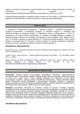 Manual de Controle da Tuberculose no Brasil. Ministério da Saúde, Programa Nacional de Controle da
Tuberculose,
2010,
acessível
em
portal.saude.gov.br/portal/arquivos/pdf/manualde_recomendacoes_controle_tb_novo.pdf
Protocolos Dengue diagnóstico e tratamento edição novembro de 2010 versão 1.0, Secretaria de Saude e
Defesa Civil do Estado do Rio de Janeiro acessível em cremerj.org.br/download/354.pdf

CIRURGIA GERAL
1. Anestesia em procedimentos ambulatoriais. 7. Manejo de feridas; 8. Avaliação pré-operatória; 9.
Cuidados pós-operatórios e complicações cirúrgicas; 10. Infecções cirúrgicas; 11. Indicações para
tratamento cirúrgico da obesidade mórbida; 14. Atendimento inicial ao politraumatizado – ATLS; 16.
Queimaduras; 18. Abdome agudo não-traumático; 21. Doenças do esôfago,estômago e duodeno; 22.
Doenças do fígado, pâncreas e vias biliares; 24. Doenças do intestino delgado, cólon, apêndice, reto e
ânus; 30. Hérnias e doenças da parede abdominal ;31. Cirurgia em pacientes especiais – idoso, criança,
grávida e imunossuprimido; 32. Princípios de técnica cirúrgica; 33. Cirurgia ambulatorial (cantoplastia,
remoção de cerúmen, drenagem de abscesso, exérese de tumores benignos).
REFERÊNCIAS BIBLIOGRÁFICAS:
DUNCAN, Bruce B. et al. Medicina ambulatorial: condutas de atenção primária baseadas em evidências. 4ed. Porto
Alegre: Artes Médicas, 2013.
GUSSO G (Org.) ; Lopes JMC (Org.) . Tratado de Medicina de Família e Comunidade. 1. ed. Porto Alegre: Artmed,
2012. v. 2. 2200 p.
BRASIL. Ministério da Saúde. Procedimentos. Brasília: Ministério da Saúde, 2011. (Série A. Normas e Manuais
Técnicos)
(Cadernos
de
Atenção
Primária
n.
30)
Disponível
on
line
em:
http://189.28.128.100/dab/docs/publicacoes/cadernos_ab/abcad30.pdf

OBSTETRÍCIA E GINECOLOGIA
Ginecologia: Distopias genitais. Endocrinopatias ginecológicas (amenorréia, hiperandrogenismo,
hiperprolactinemias). Endometriose. Mastites. Patologia benigna, lesões precursoras e patologias malignas
de mama vulva, vagina, útero e ovário. Patologia infecciosa e/ou inflamatória do trato genital
(vulvovaginites, vaginose, cervicites, doenças sexualmente transmissíveis, doença inflamatória pélvica
aguda). Planejamento familiar (infertilidade e anticoncepção). Puberdade, climatério e menopausa.
Sangramento uterino anormal. Semiologia e propedêutica genital e mamária. Urgências e Emergências em
ginecologia (hemorragias genitais, violência sexual, dor pélvica aguda).
Obstetrícia: Abortamento. Alterações do organismo materno na gravidez. Anomalias congênitas.
Assistência pré-natal. Descolamento prematuro de placenta. Doença hipertensiva na gestação. Doenças
intercorrentes do ciclo grávido puerperal. Gravidez prolongada. Gemelidade. Gravidez de alto risco.
Medicina fetal. Mortalidade materna e Perinatal. Neoplasia trofoblástica gestacional. Parto, puerpério e
lactação normais (estudo da bacia, estática fetal,contratilidade uterina, mecanismo de parto,estudo clinico e
assistência). Patologias do parto, puerpério e lactação. Polidramnia, oligodramnia e rotura prematura das
membranas. Prematuridade. Prenhez ectópica. Propedêutica da gravidez. Restrição do crescimento fetal.

REFERÊNCIA BIBLIOGRÁFICA:

 