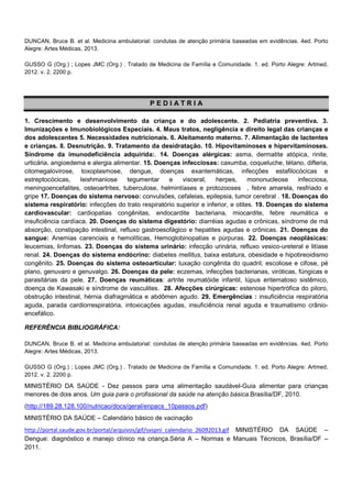 DUNCAN, Bruce B. et al. Medicina ambulatorial: condutas de atenção primária baseadas em evidências. 4ed. Porto
Alegre: Artes Médicas, 2013.
GUSSO G (Org.) ; Lopes JMC (Org.) . Tratado de Medicina de Família e Comunidade. 1. ed. Porto Alegre: Artmed,
2012. v. 2. 2200 p.

PEDIATRIA
1. Crescimento e desenvolvimento da criança e do adolescente. 2. Pediatria preventiva. 3.
Imunizações e Imunobiológicos Especiais. 4. Maus tratos, negligência e direito legal das crianças e
dos adolescentes 5. Necessidades nutricionais. 6. Aleitamento materno. 7. Alimentação de lactentes
e crianças. 8. Desnutrição. 9. Tratamento da desidratação. 10. Hipovitaminoses e hipervitaminoses.
Síndrome da imunodeficiência adquirida:. 14. Doenças alérgicas: asma, dermatite atópica, rinite,
urticária, angioedema e alergia alimentar. 15. Doenças infecciosas: caxumba, coqueluche, tétano, difteria,
citomegalovirose, toxoplasmose, dengue, doenças exantemáticas, infecções estafilocócicas e
estreptocócicas,
leishmaniose
tegumentar
e
visceral,
herpes,
mononucleose
infecciosa,
meningoencefalites, osteoartrites, tuberculose, helmintíases e protozooses , febre amarela, resfriado e
gripe 17. Doenças do sistema nervoso: convulsões, cefaleias, epilepsia, tumor cerebral . 18. Doenças do
sistema respiratório: infecções do trato respiratório superior e inferior, e otites. 19. Doenças do sistema
cardiovascular: cardiopatias congênitas, endocardite bacteriana, miocardite, febre reumática e
insuficiência cardíaca. 20. Doenças do sistema digestório: diarréias agudas e crônicas, síndrome de má
absorção, constipação intestinal, refluxo gastroesofágico e hepatites agudas e crônicas. 21. Doenças do
sangue: Anemias carenciais e hemolíticas, Hemoglobinopatias e púrpuras. 22. Doenças neoplásicas:
leucemias, linfomas. 23. Doenças do sistema urinário: infecção urinária, refluxo vesico-ureteral e litíase
renal. 24. Doenças do sistema endócrino: diabetes mellitus, baixa estatura, obesidade e hipotireoidismo
congênito. 25. Doenças do sistema osteoarticular: luxação congênita do quadril, escoliose e cifose, pé
plano, genuvaro e genuvalgo. 26. Doenças da pele: eczemas, infecções bacterianas, viróticas, fúngicas e
parasitárias da pele. 27. Doenças reumáticas: artrite reumatóide infantil, lúpus eritematoso sistêmico,
doença de Kawasaki e síndrome de vasculites. 28. Afecções cirúrgicas: estenose hipertrófica do piloro,
obstrução intestinal, hérnia diafragmática e abdômen agudo. 29. Emergências : insuficiência respiratória
aguda, parada cardiorrespiratória, intoxicações agudas, insuficiência renal aguda e traumatismo crânioencefálico.
REFERÊNCIA BIBLIOGRÁFICA:
DUNCAN, Bruce B. et al. Medicina ambulatorial: condutas de atenção primária baseadas em evidências. 4ed. Porto
Alegre: Artes Médicas, 2013.
GUSSO G (Org.) ; Lopes JMC (Org.) . Tratado de Medicina de Família e Comunidade. 1. ed. Porto Alegre: Artmed,
2012. v. 2. 2200 p.

MINISTÉRIO DA SAÚDE - Dez passos para uma alimentação saudável-Guia alimentar para crianças
menores de dois anos. Um guia para o profissional da saúde na atenção básica.Brasília/DF, 2010.
(http://189.28.128.100/nutricao/docs/geral/enpacs_10passos.pdf)
MINISTÉRIO DA SAÚDE – Calendário básico de vacinação
http://portal.saude.gov.br/portal/arquivos/gif/svspni_calendario_26092013.gif MINISTÉRIO DA SAÚDE –
Dengue: diagnóstico e manejo clínico na criança.Séria A – Normas e Manuais Técnicos, Brasília/DF –
2011.

 
