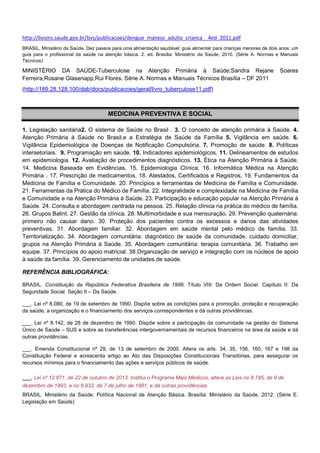 http://bvsms.saude.gov.br/bvs/publicacoes/dengue_manejo_adulto_crianca__4ed_2011.pdf
BRASIL. Ministério da Saúde. Dez passos para uma alimentação saudável: guia alimentar para crianças menores de dois anos: um
guia para o profissional da saúde na atenção básica. 2. ed. Brasília: Ministério da Saúde, 2010. (Série A. Normas e Manuais
Técnicos)

MINISTÉRIO DA SAÚDE-Tuberculose na Atenção Primária à Saúde;Sandra Rejane
Ferreira,Rosane Glasenapp,Rui Flores. Série A. Normas e Manuais Técnicos Brasília – DF 2011

Soares

(http://189.28.128.100/dab/docs/publicacoes/geral/livro_tuberculose11.pdf)

MEDICINA PREVENTIVA E SOCIAL
1. Legislação sanitária2. O sistema de Saúde no Brasil . 3. O conceito de atenção primária à Saúde. 4.
Atenção Primária à Saúde no Brasil.e a Estratégia de Saúde da Família 5. Vigilância em saúde. 6.
Vigilância Epidemiológica de Doenças de Notificação Compulsória. 7. Promoção de saúde. 8. Políticas
intersetoriais. 9. Programação em saúde. 10. Indicadores epidemiológicos. 11. Delineamentos de estudos
em epidemiologia. 12. Avaliação de procedimentos diagnósticos. 13. Ética na Atenção Primária à Saúde.
14. Medicina Baseada em Evidências, 15. Epidemiologia Clínica. 16. Informática Médica na Atenção
Primária . 17. Prescrição de medicamentos, 18. Atestados, Certificados e Registros, 19. Fundamentos da
Medicina de Família e Comunidade. 20. Princípios e ferramentas de Medicina de Família e Comunidade.
21. Ferramentas da Prática do Médico de Família. 22. Integralidade e complexidade na Medicina de Família
e Comunidade e na Atenção Primária à Saúde. 23. Participação e educação popular na Atenção Primária à
Saúde. 24. Consulta e abordagem centrada na pessoa. 25. Relação clínica na prática do médico de família.
26. Grupos Balint. 27. Gestão da clínica. 28. Multimorbidade e sua mensuração. 29. Prevenção quaternária:
primeiro não causar dano. 30. Proteção dos pacientes contra os excessos e danos das atividades
preventivas. 31. Abordagem familiar. 32. Abordagem em saúde mental pelo médico de família. 33.
Territorialização. 34. Abordagem comunitária: diagnóstico de saúde da comunidade, cuidado domiciliar,
grupos na Atenção Primária à Saúde. 35. Abordagem comunitária: terapia comunitária. 36. Trabalho em
equipe. 37. Princípios do apoio matricial. 38.Organização de serviço e integração com os núcleos de apoio
à saúde da família. 39. Gerenciamento de unidades de saúde.
REFERÊNCIA BIBLIOGRÁFICA:
BRASIL. Constituição da República Federativa Brasileira de 1988. Título VIII: Da Ordem Social. Capítulo II: Da
Seguridade Social. Seção II – Da Saúde.
___. Lei nº 8.080, de 19 de setembro de 1990. Dispõe sobre as condições para a promoção, proteção e recuperação
da saúde, a organização e o financiamento dos serviços correspondentes e dá outras providências.
___. Lei nº 8.142, de 28 de dezembro de 1990. Dispõe sobre a participação da comunidade na gestão do Sistema
Único de Saúde – SUS e sobre as transferências intergovernamentais de recursos financeiros na área da saúde e dá
outras providências.
___. Emenda Constitucional nº 29, de 13 de setembro de 2000. Altera os arts. 34, 35, 156, 160, 167 e 198 da
Constituição Federal e acrescenta artigo ao Ato das Disposições Constitucionais Transitórias, para assegurar os
recursos mínimos para o financiamento das ações e serviços públicos de saúde.
___. Lei nº 12.871, de 22 de outubro de 2013. Institui o Programa Mais Médicos, altera as Leis no 8.745, de 9 de
dezembro de 1993, e no 6.932, de 7 de julho de 1981, e dá outras providências.
BRASIL. Ministério da Saúde. Política Nacional de Atenção Básica. Brasília: Ministério da Saúde, 2012. (Série E.
Legislação em Saúde)

 
