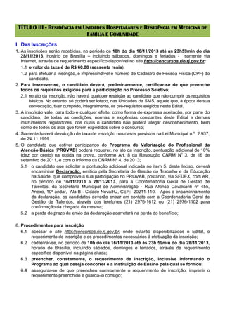 TÍTULO III - RESIDÊNCIA EM UNIDADES HOSPITALARES E RESIDÊNCIA EM MEDICINA DE
FAMÍLIA E COMUNIDADE
I. DAS INSCRIÇÕES
1. As inscrições serão recebidas, no período de 10h do dia 16/11/2013 até as 23h59min do dia
28/11/2013, horário de Brasília – incluindo sábados, domingos e feriados - somente via
Internet, através de requerimento específico disponível no site http://concursos.rio.rj.gov.br;
1.1 o valor da taxa é de R$ 60,00 (sessenta reais);
1.2 para efetuar a inscrição, é imprescindível o número de Cadastro de Pessoa Física (CPF) do
candidato.
2. Para inscrever-se, o candidato deverá, preliminarmente, certificar-se de que preenche
todos os requisitos exigidos para a participação no Processo Seletivo;
2.1 no ato da inscrição, não haverá qualquer restrição ao candidato que não cumprir os requisitos
básicos. No entanto, só poderá ser lotado, nas Unidades da SMS, aquele que, à época de sua
convocação, tiver cumprido, integralmente, os pré-requisitos exigidos neste Edital.
3. A inscrição vale, para todo e qualquer efeito, como forma de expressa aceitação, por parte do
candidato, de todas as condições, normas e exigências constantes deste Edital e demais
instrumentos reguladores, dos quais o candidato não poderá alegar desconhecimento, bem
como de todos os atos que forem expedidos sobre o concurso;
4. Somente haverá devolução de taxa de inscrição nos casos previstos na Lei Municipal n.º 2.937,
de 24.11.1999.
5. O candidato que estiver participando do Programa de Valorização do Profissional da
Atenção Básica (PROVAB) poderá requerer, no ato da inscrição, pontuação adicional de 10%
(dez por cento) na obtida na prova, conforme Art. 8 da Resolução CNRM No 3, de 16 de
setembro de 2011, e com o Informe da CNRM Nº 4, de 2013;
5.1 o candidato que solicitar a pontuação adicional indicada no item 5, deste Inciso, deverá
encaminhar Declaração, emitida pela Secretaria de Gestão do Trabalho e da Educação
na Saúde, que comprove a sua participação no PROVAB, postando, via SEDEX, com AR,
no período de 16/11/2013 a 28/11/2013, para a Coordenadoria Geral de Gestão de
Talentos, da Secretaria Municipal de Administração - Rua Afonso Cavalcanti nº 455,
Anexo, 10º andar, Ala B - Cidade Nova/RJ, CEP: 20211-110. Após o encaminhamento
da declaração, os candidatos deverão entrar em contato com a Coordenadoria Geral de
Gestão de Talentos, através dos telefones (21) 2976-1612 ou (21) 2976-1102 para
confirmação da chegada da mesma;
5.2 a perda do prazo de envio da declaração acarretará na perda do benefício;
6. Procedimentos para inscrição
6.1 acessar o site http://concursos.rio.rj.gov.br, onde estarão disponibilizados o Edital, o
requerimento de inscrição e os procedimentos necessários à efetivação da inscrição;
6.2 cadastrar-se, no período de 10h do dia 16/11/2013 até às 23h 59min do dia 28/11/2013,
horário de Brasília, incluindo sábados, domingos e feriados, através de requerimento
específico disponível na página citada;
6.3 preencher, corretamente, o requerimento de inscrição, inclusive informando o
Programa ao qual deseja concorrer e a Instituição de Ensino pela qual se formou;
6.4 assegurar-se de que preencheu corretamente o requerimento de inscrição; imprimir o
requerimento preenchido e guardá-lo consigo;

 