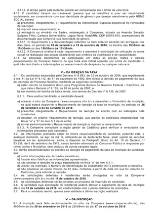4.11.6. O tempo gasto pela lactante poderá ser compensado até o limite de uma hora.
4.12. O candidato travesti ou transexual (pessoa que se identifica e quer ser reconhecida
socialmente, em consonância com sua identidade de gênero) que desejar atendimento pelo NOME
SOCIAL deverá
a) preencher, integralmente, o Requerimento de Atendimento Especial disponível no Formulário
de Inscrição;
b) imprimir esse requerimento; e
c) entregá-lo ou enviá-lo via Sedex, endereçado à Comperve, situada na Avenida Senador
Salgado Filho, Campus Universitário, Lagoa Nova, Natal/RN, CEP 59078-970, acompanhado de
documentação que comprove sua identidade de gênero.
4.12.1. O requerimento e a documentação referidos no item anterior deverão ser entregues nos
dias úteis, no período de 26 de setembro a 18 de outubro de 2016, no horário das 7h30min às
11h30min ou das 13h30min às 17h30min.
4.12.2. A Comperve analisará cada requerimento e atenderá à solicitação de utilização do nome
social na realização das provas obedecendo aos critérios de viabilidade e de razoabilidade.
4.13. As despesas decorrentes da participação em todas as provas, testes e demais
procedimentos do Processo Seletivo de que trata este Edital correrão por conta do candidato, o
qual não terá direito a indenizações ou ressarcimento de despesas de qualquer natureza.
V – DA ISENÇÃO DA TAXA
5.1. Os candidatos amparados pelo Decreto nº 6.593, de 02 de outubro de 2008, que regulamenta
o Art. 11 da Lei nº 8.112, de 11 de dezembro de 1990, têm direito à isenção do pagamento da taxa
de inscrição do Processo Seletivo, mediante as seguintes condições:
a) estar inscrito no Cadastro Único para Programas Sociais do Governo Federal – CadÚnico, de
que trata o Decreto nº 6.135, de 26 de junho de 2007; e
b) ser membro de família de baixa renda, nos termos do Decreto nº 6.135, de 2007.
5.1.1. Para usufruir tal direito, o candidato deverá:
a) acessar o sítio da Comperve (www.comperve.ufrn.br) e preencher o Formulário de Inscrição,
na qual estará disponível o Requerimento de Isenção da taxa de inscrição, no período de 26
de setembro a 03 de outubro de 2016;
b) preencher integralmente o Requerimento de Isenção de acordo com as instruções nele
constantes;
c) declarar, no próprio Requerimento de Isenção, que atende às condições estabelecidas nas
letras “a” e “b” do item 5.1 deste edital;
d) enviar eletronicamente o Requerimento de Isenção e imprimir o comprovante.
5.1.2. A Comperve consultará o órgão gestor do CadÚnico para verificar a veracidade das
informações prestadas pelo candidato.
5.2. As informações prestadas serão de inteira responsabilidade do candidato, podendo este, a
qualquer momento, se agir de má fé, utilizando-se de declaração falsa, estar sujeito às sanções
previstas em lei, aplicando-se, ainda, o disposto no Parágrafo Único do Art. 10 do Decreto n o
83.936, de 6 de setembro de 1979, sendo também eliminado do Concurso Público e responder por
crime contra a fé pública, sem prejuízo de outras sanções legais.
5.3. Serão desconsiderados os pedidos de isenção do pagamento da taxa de inscrição do candidato
que
a) omitir informações e/ou torná-las inverídicas;
b) fraudar e/ou falsificar as informações apresentadas;
c) não solicitar a isenção no prazo estabelecido na letra “a” do item 5.1.1;
d) utilizar, na inscrição, o Número de Identificação do Trabalhador (NIT) pertencente a terceiros.
e) não obedecer ao prazo mínimo de 45 dias, contados a partir da data em que foi incluído no
CadÚnico, para solicitar a isenção.
5.4. As solicitações deferidas e indeferidas serão divulgadas no sítio da Comperve
(www.comperve.ufrn.br), no dia 11 de outubro de 2016.
5.5. As solicitações deferidas serão juntadas ao processo de inscrição do candidato.
5.6. O candidato cuja solicitação for indeferida poderá efetuar o pagamento da taxa de inscrição
até o dia 18 de outubro de 2016, em conformidade com o prazo ordinário de inscrições.
5.7. Para o candidato isento, apenas será validada a última inscrição realizada.
VI – DA INSCRIÇÃO
6.1. A inscrição será feita exclusivamente no sítio da Comperve (www.comperve.ufrn.br), das
8h00min do dia 26 de setembro de 2016 às 23h59min do dia 17 de outubro de 2016.
 