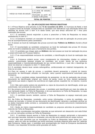 ITENS PONTUAÇÃO
PONTUAÇÃO
MÁXIMA
TIPO DE
DOCUMENTO
indicar os níveis de estudo.
e 4 anos de estudo):
0,40 ponto
Avançado (a partir de
4 anos): 0,50 ponto
TOTAL DE PONTOS 10,00
IX – DA APLICAÇÃO DAS PROVAS OBJETIVAS
9.1. A Prova Objetiva será aplicada no dia 13 de novembro de 2016, no município de Natal, e terá
4 (quatro) horas de duração, exceção feita ao candidato com deficiência cuja solicitação tenha sido
atendida de acordo com o item 4.10 deste Edital, que terá tempo adicional de 1 hora para
realização das provas.
9.1.1. O candidato deverá responder a prova e preencher a Folha de Respostas no tempo
estabelecido no item 9.1.
9.1.2. A Comperve manterá um marcador de tempo em cada sala de aplicação de provas para
fins de acompanhamento pelos candidatos.
9.2. O acesso ao local de realização das provas ocorrerá das 7h30min às 8h00min (horário oficial
local).
9.2.1. É recomendado ao candidato comparecer ao local de realização das provas 30 minutos
antes do horário estabelecido para o fechamento dos portões.
9.2.2. O candidato que chegar após as 8h00min não terá acesso ao local de realização da prova
e estará eliminado do Processo Seletivo.
9.2.3. É de responsabilidade exclusiva do candidato, a identificação do local de realização das
provas.
9.2.4. A Comperve poderá enviar, como complemento às informações citadas no subitem
anterior, comunicação pessoal dirigida ao candidato, por e-mail, sendo de sua exclusiva
responsabilidade a manutenção/atualização de seu correio eletrônico, o que não o desobriga do
dever de observar o disposto no item 7.1 deste edital.
9.3. O candidato deverá levar caneta esferográfica, confeccionada em material transparente, de
tinta na cor preta.
9.4. Para ter acesso à sala de provas, o candidato deverá apresentar o original do mesmo
documento de identificação utilizado na inscrição, salvo quando explicitamente autorizado pela
Comperve.
9.4.1. Caso o candidato esteja impossibilitado de apresentar, no dia de realização das provas,
documento de identificação original, por motivo de perda, roubo ou furto, deverá apresentar
documento que ateste o registro da ocorrência em órgão policial, expedido há, no máximo, noventa
dias.
9.4.2. Não será aceita carteira de estudante ou cópia de documento de identificação, ainda que
autenticada, nem protocolo de documento.
9.5. Na primeira hora de aplicação das provas, o candidato será identificado por meio da coleta de
sua impressão digital, na Folha de Respostas, e de sua assinatura na Folha de Respostas, na capa
do Caderno de Provas e na Folha de Frequência.
9.5.1. O candidato deverá, também, assinar a Folha de Respostas no espaço reservado para
esse fim.
9.6. Na Folha de Respostas, constarão, entre outras informações, o nome do candidato, seu
número de inscrição, o número do seu documento de identificação, devendo o candidato verificar se
os dados impressos estão corretos e, constatando algum erro, deverá comunicá-lo imediatamente
ao fiscal de sala.
9.6.1. Serão de inteira responsabilidade do candidato os prejuízos advindos do preenchimento
indevido da Folha de Respostas.
9.6.2. Serão consideradas marcações indevidas as que estiverem em desacordo com este Edital
ou com as instruções contidas na Folha de Respostas.
9.6.3. O candidato deverá assinar a Folha de Respostas no espaço apropriado e manuseá-la
sem que seja rasurada, dobrada ou amassada, pois ela não será substituída por esses motivos.
9.6.4. Não será permitido que as marcações na Folha de Respostas sejam feitas por outra
pessoa, salvo em caso de candidato que tenha solicitado condição especial para esse fim, deferida
pela Comperve. Nesse caso, o candidato será acompanhado por fiscal da Comperve devidamente
treinado, e as respostas fornecidas serão gravadas em áudio.
 