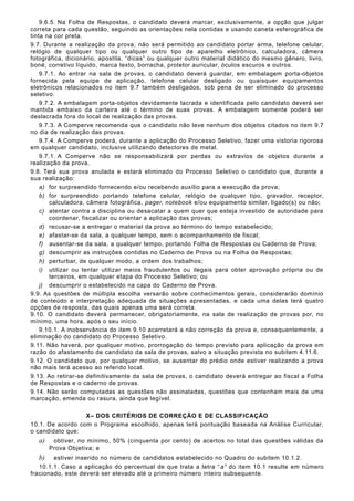 9.6.5. Na Folha de Respostas, o candidato deverá marcar, exclusivamente, a opção que julgar
correta para cada questão, seguindo as orientações nela contidas e usando caneta esferográfica de
tinta na cor preta.
9.7. Durante a realização da prova, não será permitido ao candidato portar arma, telefone celular,
relógio de qualquer tipo ou qualquer outro tipo de aparelho eletrônico, calculadora, câmera
fotográfica, dicionário, apostila, “dicas” ou qualquer outro material didático do mesmo gênero, livro,
boné, corretivo líquido, marca texto, borracha, protetor auricular, óculos escuros e outros.
9.7.1. Ao entrar na sala de provas, o candidato deverá guardar, em embalagem porta-objetos
fornecida pela equipe de aplicação, telefone celular desligado ou quaisquer equipamentos
eletrônicos relacionados no item 9.7 também desligados, sob pena de ser eliminado do processo
seletivo.
9.7.2. A embalagem porta-objetos devidamente lacrada e identificada pelo candidato deverá ser
mantida embaixo da carteira até o término de suas provas. A embalagem somente poderá ser
deslacrada fora do local de realização das provas.
9.7.3. A Comperve recomenda que o candidato não leve nenhum dos objetos citados no item 9.7
no dia de realização das provas.
9.7.4. A Comperve poderá, durante a aplicação do Processo Seletivo, fazer uma vistoria rigorosa
em qualquer candidato, inclusive utilizando detectores de metal.
9.7.1. A Comperve não se responsabilizará por perdas ou extravios de objetos durante a
realização da prova.
9.8. Terá sua prova anulada e estará eliminado do Processo Seletivo o candidato que, durante a
sua realização:
a) for surpreendido fornecendo e/ou recebendo auxílio para a execução da prova;
b) for surpreendido portando telefone celular, relógio de qualquer tipo, gravador, receptor,
calculadora, câmera fotográfica, pager, notebook e/ou equipamento similar, ligado(s) ou não;
c) atentar contra a disciplina ou desacatar a quem quer que esteja investido de autoridade para
coordenar, fiscalizar ou orientar a aplicação das provas;
d) recusar-se a entregar o material da prova ao término do tempo estabelecido;
e) afastar-se da sala, a qualquer tempo, sem o acompanhamento de fiscal;
f) ausentar-se da sala, a qualquer tempo, portando Folha de Respostas ou Caderno de Prova;
g) descumprir as instruções contidas no Caderno de Prova ou na Folha de Respostas;
h) perturbar, de qualquer modo, a ordem dos trabalhos;
i) utilizar ou tentar utilizar meios fraudulentos ou ilegais para obter aprovação própria ou de
terceiros, em qualquer etapa do Processo Seletivo; ou
j) descumprir o estabelecido na capa do Caderno de Prova.
9.9. As questões de múltipla escolha versarão sobre conhecimentos gerais, considerarão domínio
de conteúdo e interpretação adequada de situações apresentadas, e cada uma delas terá quatro
opções de resposta, das quais apenas uma será correta.
9.10. O candidato deverá permanecer, obrigatoriamente, na sala de realização de provas por, no
mínimo, uma hora, após o seu início.
9.10.1. A inobservância do item 9.10 acarretará a não correção da prova e, consequentemente, a
eliminação do candidato do Processo Seletivo.
9.11. Não haverá, por qualquer motivo, prorrogação do tempo previsto para aplicação da prova em
razão do afastamento de candidato da sala de provas, salvo a situação prevista no subitem 4.11.6.
9.12. O candidato que, por qualquer motivo, se ausentar do prédio onde estiver realizando a prova
não mais terá acesso ao referido local.
9.13. Ao retirar-se definitivamente da sala de provas, o candidato deverá entregar ao fiscal a Folha
de Respostas e o caderno de provas.
9.14. Não serão computadas as questões não assinaladas, questões que contenham mais de uma
marcação, emenda ou rasura, ainda que legível.
X– DOS CRITÉRIOS DE CORREÇÃO E DE CLASSIFICAÇÃO
10.1. De acordo com o Programa escolhido, apenas terá pontuação baseada na Análise Curricular,
o candidato que:
a) obtiver, no mínimo, 50% (cinquenta por cento) de acertos no total das questões válidas da
Prova Objetiva; e
b) estiver inserido no número de candidatos estabelecido no Quadro do subitem 10.1.2.
10.1.1. Caso a aplicação do percentual de que trata a letra “a” do item 10.1 resulte em número
fracionado, este deverá ser elevado até o primeiro número inteiro subsequente.
 