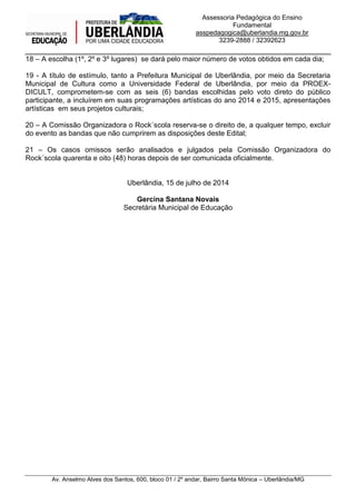 _____________________________________________________________________________________
Av. Anselmo Alves dos Santos, 600, bloco 01 / 2º andar, Bairro Santa Mônica – Uberlândia/MG
Assessoria Pedagógica do Ensino
Fundamental
asspedagogica@uberlandia.mg.gov.br
3239-2888 / 32392623
18 – A escolha (1º, 2º e 3º lugares) se dará pelo maior número de votos obtidos em cada dia;
19 - A título de estímulo, tanto a Prefeitura Municipal de Uberlândia, por meio da Secretaria
Municipal de Cultura como a Universidade Federal de Uberlândia, por meio da PROEX-
DICULT, comprometem-se com as seis (6) bandas escolhidas pelo voto direto do público
participante, a incluírem em suas programações artísticas do ano 2014 e 2015, apresentações
artísticas em seus projetos culturais;
20 – A Comissão Organizadora o Rock´scola reserva-se o direito de, a qualquer tempo, excluir
do evento as bandas que não cumprirem as disposições deste Edital;
21 – Os casos omissos serão analisados e julgados pela Comissão Organizadora do
Rock´scola quarenta e oito (48) horas depois de ser comunicada oficialmente.
Uberlândia, 15 de julho de 2014
Gercina Santana Novais
Secretária Municipal de Educação
 