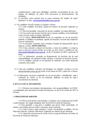 estabelecimento, sendo estas substituídas conforme recomendação de uso, sem
prejuízo da utilização de outros EPIs necessários ao desenvolvimento das
atividades;
1.4 As inscrições serão somente para as vagas constantes do “quadro de vagas”
disponível no sitio: www.matriculaonline.sed.sc.gov.br
1.5 Os candidatos deverão atender os seguintes critérios:
1.5.1 Cada candidato terá direito apenas um número de inscrição registrado no
sistema;
1.5.2 Não será permitida a inscrição do mesmo candidato em etapas diferentes;
1.5.3 Caso exista mais de uma inscrição para o mesmo candidato, será considerada
a mais recente, sendo as demais eliminadas;
1.5.4 O critério ZONEAMENTO deverá ser respeitado no ato da inscrição,
podendo o candidato ser eliminado quando for sorteado e o mesmo não comprovar
estar no zoneamento;
1.5.5 As inscrições realizadas para o Instituto Estadual de Educação/IEE não se
aplicará o critério ZONEAMENTO;
1.5.6 A lista contendo o número de inscrição, o nome do candidato e a etapa na
qual se inscreveu estarão fixados na escola, em local visível e também no site:
www.matriculaonline.sed.sc.gov.br no dia 27 de janeiro de 2021, a partir das 10
horas;
1.5.7 As informações prestadas no Requerimento de Inscrição são de total
responsabilidade do responsável legal, inclusive a inscrição no ano/série correto;
1.5.8 O candidato sorteado só terá garantia de matrícula caso tenha obedecido
constantes neste edital;
1.6 A Lista dos candidatos sorteados será divulgada nas unidades escolares e no site
matrículaonline.sed.sc.gov.br no dia 28 de Janeiro de 2021 a partir das 13 horas;
1.7 As informações incorretas registradas no ato da inscrição, e identificadas após a
realização do sorteio ou no ato matrícula, implicará na perda da vaga e
cancelamento da matrícula.
2. DATA E LOCAL DO SORTEIO
2.1 - O Sorteio será realizado eletronicamente, sob a responsabilidade do CIASC,
e acompanhado pela Secretaria de Estado da Educação, no dia 28 de Janeiro de 2021 às
10 horas
3. PROCESSO DE SORTEIO
3.1 O Processode Sorteio será eletrônico e realizado sob a coordenação do CIASC
e supervisionado por equipe designada pela Secretaria de Estado da Educação;
3.2 Será garantida a vaga para o candidato que possui irmão matriculado, no
entanto, este também deverá realizar a inscrição da pré matrícula;
3.3 A cada 5 (cinco) vagas sorteadas, 1 (uma) será destinada ao público alvo da
Educação Especial, conforme informação registrada no cadastro da pré matrícula;
3.4 A supervisão do processo de sorteio ficará a cargo da Diretoria de Ensino da
Secretaria de Estado da Educação;
 