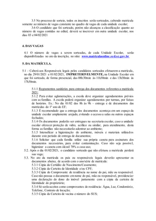 3.5 No processo de sorteio, todos os inscritos serão sorteados, cabendo matrícula
somente ao número de vagas constante no quadro de vagas de cada unidade escolar;
3.6 O candidato que foi sorteado, porém não alcançou a classificação quanto ao
número de vagas contidas no edital, deverá se inscrever em outra unidade escolar, nos
dias 03 e 04/02/2021
4. DAS VAGAS
4.1 O número de vagas a serem sorteadas, de cada Unidade Escolar, serão
disponibilizadas no ato da inscrição, no sitio: www.matriculaonline.sed.sc.gov.br
5. DA MATRÍCULA.
5.1 – Caberá aos Responsáveis legais pelos candidatos sorteados efetuarem a matrícula,
no dia 29/01/2021 e 01/02/2021, IMPRETERIVELMENTE, na Unidade Escolar em
que foi sorteado, de forma presencial, das 08h:30min às 11h30min e das 13h30min às
17h30min.
5.1.1 Regramentos sanitários para entrega dos documentos referentes a matrícula
2021:
5.1.2 Para evitar aglomerações, a escola deve organizar agendamentos prévios
com as famílias. A escola poderá organizar agendamentos por turmas, por faixas
de horários. Ex.: No dia 01/02 das 8h às 9h – entrega e de documentos das
matrículas do 1º ano do EF;
5.1.3 É recomendado que a entrega dos documentos aconteça em um espaço da
unidade escolar amplamente arejado, evitando o acesso a salas ou outros espaços
fechados;
5.1.4 Os documentos poderão ser entregues na secretaria escolar, caso a unidade
escolar oferecer proteção de vidro, acrílico ou similar, para atendimento, desta
forma as famílias não necessitarão adentrar ao ambiente;
5.1.5 Intensificar a higienização do ambiente, móveis e materiais utilizados
durante este período de entrega de documentos;
5.1.6 Solicitar que cada família utilize sua própria caneta para assinatura dos
documentos necessários, para evitar contaminação. Caso não seja possível,
higienizar a caneta com álcool 70% a casa uso;
5.2. Após o dia 01/02/2021, o candidato sorteado que não efetuou a matrícula perderá
sua vaga;
5.3. No ato da matrícula os pais ou responsáveis legais deverão apresentar os
documentos abaixo, de acordo com o ano/série de matrícula:
5.3.1 Cópia da Certidão de Nascimento/Casamento;
5.3.2 Cópia da Carteira de Identidade e/ou CPF;
5.3.3 Cópia do Comprovante de residência no nome do pai, mãe ou responsável.
Caso não possua o documento em nome do pai, mãe ou responsável, providenciar
uma declaração do dono do imóvel juntamente com a cópia da carteira de
Identidade do proprietário;
5.3.4 Só serãoaceitos como comprovantes de residência: Água, Luz, Condomínio,
Telefone, Contrato de locação;
5.3.5 Cópia da Carteira de vacina e número do SUS;
 