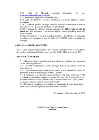 5.3.6 Ficha de Matrícula Assinada (formulário do site:
www.matriculaonline.sed.sc.gov.br);
5.3.7 Atestado de frequência e/ou boletim atual;
5.3.8 Cópia dos históricos escolares carimbados e assinados (Todas as séries
anteriores);
5.3.9 O candidato perderá sua vaga, caso não apresente os documentos listados
nos itens 5.3.1 a 5.3.7, no dia da efetivação da matrícula;
5.3.10 A entrega do Histórico Escolar terá prazo de ATÉ 30 dias do ato da
matrícula, para apresentar o documento original, caso o candidato ainda não
tenha recebido;
5.3.11 A matrícula no 1º ano do Ensino Fundamental – Anos Iniciais só será aceita
aos alunos que completam 6 anos de idade até 31/03/2021, conforme legislação
em vigor;
6. DAS VAGAS REMANESCENTES
6.1. As vagas remanescentes surgidas após o sorteio, incluindo todos os Anos/Séries
das escolas, serão disponibilizadas para o período de 03 e 04 de fevereiro de 2021;
7. DISPOSIÇÕES GERAIS
7.1 – Não poderá haver transferência de inscrição de um candidato para outro nem
de um ano/série para outro;
7.2 – Este edital regulamenta o sorteio de vagas da Rede Estadual de Ensino de
Santa Catarina;
7.3 – Os casos omissos deste Edital serão resolvidos pela Diretoria de Ensino da
Secretaria de Estado da Educação de Santa Catarina;
7.4 - É obrigatório o uso de máscaras descartáveis ou de tecido não tecido (TNT)
por alunos, trabalhadores e visitantes durante todo o período de permanência no
estabelecimento de ensino. Orientar a troca das máscaras a cada 2 (duas) horas
ou quando tornar-se úmida (se antes deste tempo).
7.5 - Orientar os servidores a necessidade e a importância de evitar tocar olhos,
nariz e boca, além de higienizar sistematicamente as mãos.
Florianópolis, 28 de Dezembro de 2020
Maria Tereza Paulo Hermes Cobra
Diretora
 
