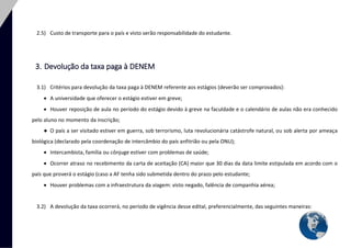 10 
2.5) Custo de transporte para o país e visto serão responsabilidade do estudante. 
3. Devolução da taxa paga à DENEM 
3.1) Critérios para devolução da taxa paga à DENEM referente aos estágios (deverão ser comprovados): 
 A universidade que oferecer o estágio estiver em greve; 
 Houver reposição de aula no período do estágio devido à greve na faculdade e o calendário de aulas não era conhecido pelo aluno no momento da inscrição; 
● O país a ser visitado estiver em guerra, sob terrorismo, luta revolucionária catástrofe natural, ou sob alerta por ameaça biológica (declarado pela coordenação de intercâmbio do país anfitrião ou pela ONU); 
 Intercambista, família ou cônjuge estiver com problemas de saúde; 
 Ocorrer atraso no recebimento da carta de aceitação (CA) maior que 30 dias da data limite estipulada em acordo com o país que proverá o estágio (caso a AF tenha sido submetida dentro do prazo pelo estudante; 
 Houver problemas com a infraestrutura da viagem: visto negado, falência de companhia aérea; 
3.2) A devolução da taxa ocorrerá, no período de vigência desse edital, preferencialmente, das seguintes maneiras:  