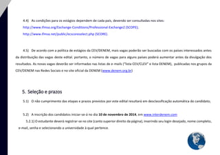 12 
4.4) As condições para os estágios dependem de cada país, devendo ser consultadas nos sites: 
http://www.ifmsa.org/Exchange-Conditions/Professional-Exchange2 (SCOPE); 
http://www.ifmsa.net/public/ecscoreselect.php (SCORE). 
4.5) De acordo com a política de estágios da CEV/DENEM, mais vagas poderão ser buscadas com os países interessados antes da distribuição das vagas deste edital. portanto, o número de vagas para alguns países poderá aumentar antes da divulgação dos resultados. As novas vagas deverão ser informadas nas listas de e-mails (“lista CEV/CLEV” e lista DENEM), publicadas nos grupos da CEV/DENEM nas Redes Sociais e no site oficial da DENEM (www.denem.org.br) 
5. Seleção e prazos 
5.1) O não cumprimento das etapas e prazos previstos por este edital resultará em desclassificação automática do candidato; 
5.2) A inscrição dos candidatos iniciar-se-á no dia 10 de novembro de 2014, em www.interdenem.com 
5.2.1) O estudante deverá registrar-se no site (canto superior direito da página), inserindo seu login desejado, nome completo, e-mail, senha e selecionando a universidade à qual pertence.  